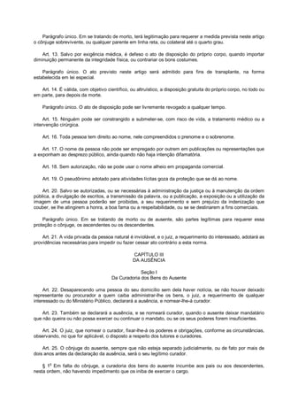 Parágrafo único. Em se tratando de morto, terá legitimação para requerer a medida prevista neste artigo
o cônjuge sobrevivente, ou qualquer parente em linha reta, ou colateral até o quarto grau.
Art. 13. Salvo por exigência médica, é defeso o ato de disposição do próprio corpo, quando importar
diminuição permanente da integridade física, ou contrariar os bons costumes.
Parágrafo único. O ato previsto neste artigo será admitido para fins de transplante, na forma
estabelecida em lei especial.
Art. 14. É válida, com objetivo científico, ou altruístico, a disposição gratuita do próprio corpo, no todo ou
em parte, para depois da morte.
Parágrafo único. O ato de disposição pode ser livremente revogado a qualquer tempo.
Art. 15. Ninguém pode ser constrangido a submeter-se, com risco de vida, a tratamento médico ou a
intervenção cirúrgica.
Art. 16. Toda pessoa tem direito ao nome, nele compreendidos o prenome e o sobrenome.
Art. 17. O nome da pessoa não pode ser empregado por outrem em publicações ou representações que
a exponham ao desprezo público, ainda quando não haja intenção difamatória.
Art. 18. Sem autorização, não se pode usar o nome alheio em propaganda comercial.
Art. 19. O pseudônimo adotado para atividades lícitas goza da proteção que se dá ao nome.
Art. 20. Salvo se autorizadas, ou se necessárias à administração da justiça ou à manutenção da ordem
pública, a divulgação de escritos, a transmissão da palavra, ou a publicação, a exposição ou a utilização da
imagem de uma pessoa poderão ser proibidas, a seu requerimento e sem prejuízo da indenização que
couber, se lhe atingirem a honra, a boa fama ou a respeitabilidade, ou se se destinarem a fins comerciais.
Parágrafo único. Em se tratando de morto ou de ausente, são partes legítimas para requerer essa
proteção o cônjuge, os ascendentes ou os descendentes.
Art. 21. A vida privada da pessoa natural é inviolável, e o juiz, a requerimento do interessado, adotará as
providências necessárias para impedir ou fazer cessar ato contrário a esta norma.
CAPÍTULO III
DA AUSÊNCIA
Seção I
Da Curadoria dos Bens do Ausente
Art. 22. Desaparecendo uma pessoa do seu domicílio sem dela haver notícia, se não houver deixado
representante ou procurador a quem caiba administrar-lhe os bens, o juiz, a requerimento de qualquer
interessado ou do Ministério Público, declarará a ausência, e nomear-lhe-á curador.
Art. 23. Também se declarará a ausência, e se nomeará curador, quando o ausente deixar mandatário
que não queira ou não possa exercer ou continuar o mandato, ou se os seus poderes forem insuficientes.
Art. 24. O juiz, que nomear o curador, fixar-lhe-á os poderes e obrigações, conforme as circunstâncias,
observando, no que for aplicável, o disposto a respeito dos tutores e curadores.
Art. 25. O cônjuge do ausente, sempre que não esteja separado judicialmente, ou de fato por mais de
dois anos antes da declaração da ausência, será o seu legítimo curador.
§ 1o
Em falta do cônjuge, a curadoria dos bens do ausente incumbe aos pais ou aos descendentes,
nesta ordem, não havendo impedimento que os iniba de exercer o cargo.
 