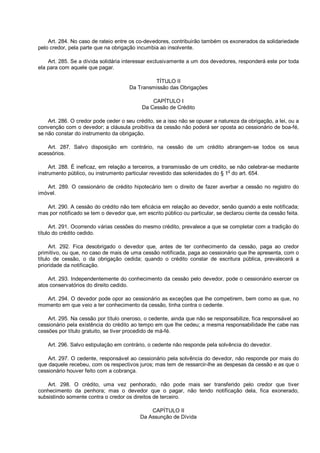 Art. 284. No caso de rateio entre os co-devedores, contribuirão também os exonerados da solidariedade
pelo credor, pela parte que na obrigação incumbia ao insolvente.
Art. 285. Se a dívida solidária interessar exclusivamente a um dos devedores, responderá este por toda
ela para com aquele que pagar.
TÍTULO II
Da Transmissão das Obrigações
CAPÍTULO I
Da Cessão de Crédito
Art. 286. O credor pode ceder o seu crédito, se a isso não se opuser a natureza da obrigação, a lei, ou a
convenção com o devedor; a cláusula proibitiva da cessão não poderá ser oposta ao cessionário de boa-fé,
se não constar do instrumento da obrigação.
Art. 287. Salvo disposição em contrário, na cessão de um crédito abrangem-se todos os seus
acessórios.
Art. 288. É ineficaz, em relação a terceiros, a transmissão de um crédito, se não celebrar-se mediante
instrumento público, ou instrumento particular revestido das solenidades do § 1o
do art. 654.
Art. 289. O cessionário de crédito hipotecário tem o direito de fazer averbar a cessão no registro do
imóvel.
Art. 290. A cessão do crédito não tem eficácia em relação ao devedor, senão quando a este notificada;
mas por notificado se tem o devedor que, em escrito público ou particular, se declarou ciente da cessão feita.
Art. 291. Ocorrendo várias cessões do mesmo crédito, prevalece a que se completar com a tradição do
título do crédito cedido.
Art. 292. Fica desobrigado o devedor que, antes de ter conhecimento da cessão, paga ao credor
primitivo, ou que, no caso de mais de uma cessão notificada, paga ao cessionário que lhe apresenta, com o
título de cessão, o da obrigação cedida; quando o crédito constar de escritura pública, prevalecerá a
prioridade da notificação.
Art. 293. Independentemente do conhecimento da cessão pelo devedor, pode o cessionário exercer os
atos conservatórios do direito cedido.
Art. 294. O devedor pode opor ao cessionário as exceções que lhe competirem, bem como as que, no
momento em que veio a ter conhecimento da cessão, tinha contra o cedente.
Art. 295. Na cessão por título oneroso, o cedente, ainda que não se responsabilize, fica responsável ao
cessionário pela existência do crédito ao tempo em que lhe cedeu; a mesma responsabilidade lhe cabe nas
cessões por título gratuito, se tiver procedido de má-fé.
Art. 296. Salvo estipulação em contrário, o cedente não responde pela solvência do devedor.
Art. 297. O cedente, responsável ao cessionário pela solvência do devedor, não responde por mais do
que daquele recebeu, com os respectivos juros; mas tem de ressarcir-lhe as despesas da cessão e as que o
cessionário houver feito com a cobrança.
Art. 298. O crédito, uma vez penhorado, não pode mais ser transferido pelo credor que tiver
conhecimento da penhora; mas o devedor que o pagar, não tendo notificação dela, fica exonerado,
subsistindo somente contra o credor os direitos de terceiro.
CAPÍTULO II
Da Assunção de Dívida
 