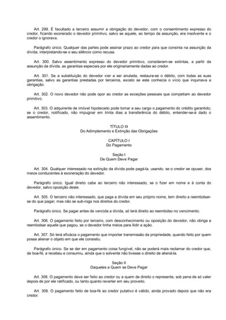 Art. 299. É facultado a terceiro assumir a obrigação do devedor, com o consentimento expresso do
credor, ficando exonerado o devedor primitivo, salvo se aquele, ao tempo da assunção, era insolvente e o
credor o ignorava.
Parágrafo único. Qualquer das partes pode assinar prazo ao credor para que consinta na assunção da
dívida, interpretando-se o seu silêncio como recusa.
Art. 300. Salvo assentimento expresso do devedor primitivo, consideram-se extintas, a partir da
assunção da dívida, as garantias especiais por ele originariamente dadas ao credor.
Art. 301. Se a substituição do devedor vier a ser anulada, restaura-se o débito, com todas as suas
garantias, salvo as garantias prestadas por terceiros, exceto se este conhecia o vício que inquinava a
obrigação.
Art. 302. O novo devedor não pode opor ao credor as exceções pessoais que competiam ao devedor
primitivo.
Art. 303. O adquirente de imóvel hipotecado pode tomar a seu cargo o pagamento do crédito garantido;
se o credor, notificado, não impugnar em trinta dias a transferência do débito, entender-se-á dado o
assentimento.
TÍTULO III
Do Adimplemento e Extinção das Obrigações
CAPÍTULO I
Do Pagamento
Seção I
De Quem Deve Pagar
Art. 304. Qualquer interessado na extinção da dívida pode pagá-la, usando, se o credor se opuser, dos
meios conducentes à exoneração do devedor.
Parágrafo único. Igual direito cabe ao terceiro não interessado, se o fizer em nome e à conta do
devedor, salvo oposição deste.
Art. 305. O terceiro não interessado, que paga a dívida em seu próprio nome, tem direito a reembolsar-
se do que pagar; mas não se sub-roga nos direitos do credor.
Parágrafo único. Se pagar antes de vencida a dívida, só terá direito ao reembolso no vencimento.
Art. 306. O pagamento feito por terceiro, com desconhecimento ou oposição do devedor, não obriga a
reembolsar aquele que pagou, se o devedor tinha meios para ilidir a ação.
Art. 307. Só terá eficácia o pagamento que importar transmissão da propriedade, quando feito por quem
possa alienar o objeto em que ele consistiu.
Parágrafo único. Se se der em pagamento coisa fungível, não se poderá mais reclamar do credor que,
de boa-fé, a recebeu e consumiu, ainda que o solvente não tivesse o direito de aliená-la.
Seção II
Daqueles a Quem se Deve Pagar
Art. 308. O pagamento deve ser feito ao credor ou a quem de direito o represente, sob pena de só valer
depois de por ele ratificado, ou tanto quanto reverter em seu proveito.
Art. 309. O pagamento feito de boa-fé ao credor putativo é válido, ainda provado depois que não era
credor.
 