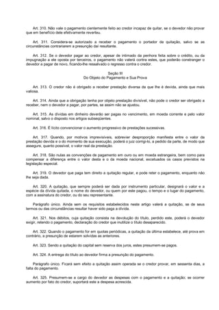 Art. 310. Não vale o pagamento cientemente feito ao credor incapaz de quitar, se o devedor não provar
que em benefício dele efetivamente reverteu.
Art. 311. Considera-se autorizado a receber o pagamento o portador da quitação, salvo se as
circunstâncias contrariarem a presunção daí resultante.
Art. 312. Se o devedor pagar ao credor, apesar de intimado da penhora feita sobre o crédito, ou da
impugnação a ele oposta por terceiros, o pagamento não valerá contra estes, que poderão constranger o
devedor a pagar de novo, ficando-lhe ressalvado o regresso contra o credor.
Seção III
Do Objeto do Pagamento e Sua Prova
Art. 313. O credor não é obrigado a receber prestação diversa da que lhe é devida, ainda que mais
valiosa.
Art. 314. Ainda que a obrigação tenha por objeto prestação divisível, não pode o credor ser obrigado a
receber, nem o devedor a pagar, por partes, se assim não se ajustou.
Art. 315. As dívidas em dinheiro deverão ser pagas no vencimento, em moeda corrente e pelo valor
nominal, salvo o disposto nos artigos subseqüentes.
Art. 316. É lícito convencionar o aumento progressivo de prestações sucessivas.
Art. 317. Quando, por motivos imprevisíveis, sobrevier desproporção manifesta entre o valor da
prestação devida e o do momento de sua execução, poderá o juiz corrigi-lo, a pedido da parte, de modo que
assegure, quanto possível, o valor real da prestação.
Art. 318. São nulas as convenções de pagamento em ouro ou em moeda estrangeira, bem como para
compensar a diferença entre o valor desta e o da moeda nacional, excetuados os casos previstos na
legislação especial.
Art. 319. O devedor que paga tem direito a quitação regular, e pode reter o pagamento, enquanto não
lhe seja dada.
Art. 320. A quitação, que sempre poderá ser dada por instrumento particular, designará o valor e a
espécie da dívida quitada, o nome do devedor, ou quem por este pagou, o tempo e o lugar do pagamento,
com a assinatura do credor, ou do seu representante.
Parágrafo único. Ainda sem os requisitos estabelecidos neste artigo valerá a quitação, se de seus
termos ou das circunstâncias resultar haver sido paga a dívida.
Art. 321. Nos débitos, cuja quitação consista na devolução do título, perdido este, poderá o devedor
exigir, retendo o pagamento, declaração do credor que inutilize o título desaparecido.
Art. 322. Quando o pagamento for em quotas periódicas, a quitação da última estabelece, até prova em
contrário, a presunção de estarem solvidas as anteriores.
Art. 323. Sendo a quitação do capital sem reserva dos juros, estes presumem-se pagos.
Art. 324. A entrega do título ao devedor firma a presunção do pagamento.
Parágrafo único. Ficará sem efeito a quitação assim operada se o credor provar, em sessenta dias, a
falta do pagamento.
Art. 325. Presumem-se a cargo do devedor as despesas com o pagamento e a quitação; se ocorrer
aumento por fato do credor, suportará este a despesa acrescida.
 