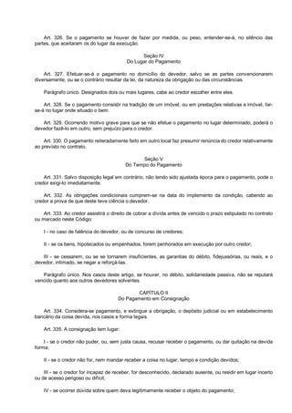 Art. 326. Se o pagamento se houver de fazer por medida, ou peso, entender-se-á, no silêncio das
partes, que aceitaram os do lugar da execução.
Seção IV
Do Lugar do Pagamento
Art. 327. Efetuar-se-á o pagamento no domicílio do devedor, salvo se as partes convencionarem
diversamente, ou se o contrário resultar da lei, da natureza da obrigação ou das circunstâncias.
Parágrafo único. Designados dois ou mais lugares, cabe ao credor escolher entre eles.
Art. 328. Se o pagamento consistir na tradição de um imóvel, ou em prestações relativas a imóvel, far-
se-á no lugar onde situado o bem.
Art. 329. Ocorrendo motivo grave para que se não efetue o pagamento no lugar determinado, poderá o
devedor fazê-lo em outro, sem prejuízo para o credor.
Art. 330. O pagamento reiteradamente feito em outro local faz presumir renúncia do credor relativamente
ao previsto no contrato.
Seção V
Do Tempo do Pagamento
Art. 331. Salvo disposição legal em contrário, não tendo sido ajustada época para o pagamento, pode o
credor exigi-lo imediatamente.
Art. 332. As obrigações condicionais cumprem-se na data do implemento da condição, cabendo ao
credor a prova de que deste teve ciência o devedor.
Art. 333. Ao credor assistirá o direito de cobrar a dívida antes de vencido o prazo estipulado no contrato
ou marcado neste Código:
I - no caso de falência do devedor, ou de concurso de credores;
II - se os bens, hipotecados ou empenhados, forem penhorados em execução por outro credor;
III - se cessarem, ou se se tornarem insuficientes, as garantias do débito, fidejussórias, ou reais, e o
devedor, intimado, se negar a reforçá-las.
Parágrafo único. Nos casos deste artigo, se houver, no débito, solidariedade passiva, não se reputará
vencido quanto aos outros devedores solventes.
CAPÍTULO II
Do Pagamento em Consignação
Art. 334. Considera-se pagamento, e extingue a obrigação, o depósito judicial ou em estabelecimento
bancário da coisa devida, nos casos e forma legais.
Art. 335. A consignação tem lugar:
I - se o credor não puder, ou, sem justa causa, recusar receber o pagamento, ou dar quitação na devida
forma;
II - se o credor não for, nem mandar receber a coisa no lugar, tempo e condição devidos;
III - se o credor for incapaz de receber, for desconhecido, declarado ausente, ou residir em lugar incerto
ou de acesso perigoso ou difícil;
IV - se ocorrer dúvida sobre quem deva legitimamente receber o objeto do pagamento;
 