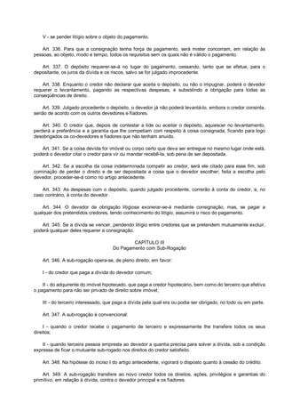 V - se pender litígio sobre o objeto do pagamento.
Art. 336. Para que a consignação tenha força de pagamento, será mister concorram, em relação às
pessoas, ao objeto, modo e tempo, todos os requisitos sem os quais não é válido o pagamento.
Art. 337. O depósito requerer-se-á no lugar do pagamento, cessando, tanto que se efetue, para o
depositante, os juros da dívida e os riscos, salvo se for julgado improcedente.
Art. 338. Enquanto o credor não declarar que aceita o depósito, ou não o impugnar, poderá o devedor
requerer o levantamento, pagando as respectivas despesas, e subsistindo a obrigação para todas as
conseqüências de direito.
Art. 339. Julgado procedente o depósito, o devedor já não poderá levantá-lo, embora o credor consinta,
senão de acordo com os outros devedores e fiadores.
Art. 340. O credor que, depois de contestar a lide ou aceitar o depósito, aquiescer no levantamento,
perderá a preferência e a garantia que lhe competiam com respeito à coisa consignada, ficando para logo
desobrigados os co-devedores e fiadores que não tenham anuído.
Art. 341. Se a coisa devida for imóvel ou corpo certo que deva ser entregue no mesmo lugar onde está,
poderá o devedor citar o credor para vir ou mandar recebê-la, sob pena de ser depositada.
Art. 342. Se a escolha da coisa indeterminada competir ao credor, será ele citado para esse fim, sob
cominação de perder o direito e de ser depositada a coisa que o devedor escolher; feita a escolha pelo
devedor, proceder-se-á como no artigo antecedente.
Art. 343. As despesas com o depósito, quando julgado procedente, correrão à conta do credor, e, no
caso contrário, à conta do devedor.
Art. 344. O devedor de obrigação litigiosa exonerar-se-á mediante consignação, mas, se pagar a
qualquer dos pretendidos credores, tendo conhecimento do litígio, assumirá o risco do pagamento.
Art. 345. Se a dívida se vencer, pendendo litígio entre credores que se pretendem mutuamente excluir,
poderá qualquer deles requerer a consignação.
CAPÍTULO III
Do Pagamento com Sub-Rogação
Art. 346. A sub-rogação opera-se, de pleno direito, em favor:
I - do credor que paga a dívida do devedor comum;
II - do adquirente do imóvel hipotecado, que paga a credor hipotecário, bem como do terceiro que efetiva
o pagamento para não ser privado de direito sobre imóvel;
III - do terceiro interessado, que paga a dívida pela qual era ou podia ser obrigado, no todo ou em parte.
Art. 347. A sub-rogação é convencional:
I - quando o credor recebe o pagamento de terceiro e expressamente lhe transfere todos os seus
direitos;
II - quando terceira pessoa empresta ao devedor a quantia precisa para solver a dívida, sob a condição
expressa de ficar o mutuante sub-rogado nos direitos do credor satisfeito.
Art. 348. Na hipótese do inciso I do artigo antecedente, vigorará o disposto quanto à cessão do crédito.
Art. 349. A sub-rogação transfere ao novo credor todos os direitos, ações, privilégios e garantias do
primitivo, em relação à dívida, contra o devedor principal e os fiadores.
 