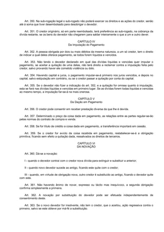 Art. 350. Na sub-rogação legal o sub-rogado não poderá exercer os direitos e as ações do credor, senão
até à soma que tiver desembolsado para desobrigar o devedor.
Art. 351. O credor originário, só em parte reembolsado, terá preferência ao sub-rogado, na cobrança da
dívida restante, se os bens do devedor não chegarem para saldar inteiramente o que a um e outro dever.
CAPÍTULO IV
Da Imputação do Pagamento
Art. 352. A pessoa obrigada por dois ou mais débitos da mesma natureza, a um só credor, tem o direito
de indicar a qual deles oferece pagamento, se todos forem líquidos e vencidos.
Art. 353. Não tendo o devedor declarado em qual das dívidas líquidas e vencidas quer imputar o
pagamento, se aceitar a quitação de uma delas, não terá direito a reclamar contra a imputação feita pelo
credor, salvo provando haver ele cometido violência ou dolo.
Art. 354. Havendo capital e juros, o pagamento imputar-se-á primeiro nos juros vencidos, e depois no
capital, salvo estipulação em contrário, ou se o credor passar a quitação por conta do capital.
Art. 355. Se o devedor não fizer a indicação do art. 352, e a quitação for omissa quanto à imputação,
esta se fará nas dívidas líquidas e vencidas em primeiro lugar. Se as dívidas forem todas líquidas e vencidas
ao mesmo tempo, a imputação far-se-á na mais onerosa.
CAPÍTULO V
Da Dação em Pagamento
Art. 356. O credor pode consentir em receber prestação diversa da que lhe é devida.
Art. 357. Determinado o preço da coisa dada em pagamento, as relações entre as partes regular-se-ão
pelas normas do contrato de compra e venda.
Art. 358. Se for título de crédito a coisa dada em pagamento, a transferência importará em cessão.
Art. 359. Se o credor for evicto da coisa recebida em pagamento, restabelecer-se-á a obrigação
primitiva, ficando sem efeito a quitação dada, ressalvados os direitos de terceiros.
CAPÍTULO VI
DA NOVAÇÃO
Art. 360. Dá-se a novação:
I - quando o devedor contrai com o credor nova dívida para extinguir e substituir a anterior;
II - quando novo devedor sucede ao antigo, ficando este quite com o credor;
III - quando, em virtude de obrigação nova, outro credor é substituído ao antigo, ficando o devedor quite
com este.
Art. 361. Não havendo ânimo de novar, expresso ou tácito mas inequívoco, a segunda obrigação
confirma simplesmente a primeira.
Art. 362. A novação por substituição do devedor pode ser efetuada independentemente de
consentimento deste.
Art. 363. Se o novo devedor for insolvente, não tem o credor, que o aceitou, ação regressiva contra o
primeiro, salvo se este obteve por má-fé a substituição.
 