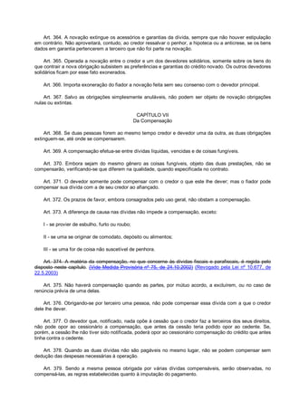 Art. 364. A novação extingue os acessórios e garantias da dívida, sempre que não houver estipulação
em contrário. Não aproveitará, contudo, ao credor ressalvar o penhor, a hipoteca ou a anticrese, se os bens
dados em garantia pertencerem a terceiro que não foi parte na novação.
Art. 365. Operada a novação entre o credor e um dos devedores solidários, somente sobre os bens do
que contrair a nova obrigação subsistem as preferências e garantias do crédito novado. Os outros devedores
solidários ficam por esse fato exonerados.
Art. 366. Importa exoneração do fiador a novação feita sem seu consenso com o devedor principal.
Art. 367. Salvo as obrigações simplesmente anuláveis, não podem ser objeto de novação obrigações
nulas ou extintas.
CAPÍTULO VII
Da Compensação
Art. 368. Se duas pessoas forem ao mesmo tempo credor e devedor uma da outra, as duas obrigações
extinguem-se, até onde se compensarem.
Art. 369. A compensação efetua-se entre dívidas líquidas, vencidas e de coisas fungíveis.
Art. 370. Embora sejam do mesmo gênero as coisas fungíveis, objeto das duas prestações, não se
compensarão, verificando-se que diferem na qualidade, quando especificada no contrato.
Art. 371. O devedor somente pode compensar com o credor o que este lhe dever; mas o fiador pode
compensar sua dívida com a de seu credor ao afiançado.
Art. 372. Os prazos de favor, embora consagrados pelo uso geral, não obstam a compensação.
Art. 373. A diferença de causa nas dívidas não impede a compensação, exceto:
I - se provier de esbulho, furto ou roubo;
II - se uma se originar de comodato, depósito ou alimentos;
III - se uma for de coisa não suscetível de penhora.
Art. 374. A matéria da compensação, no que concerne às dívidas fiscais e parafiscais, é regida pelo
disposto neste capítulo. (Vide Medida Provisória nº 75, de 24.10.2002) (Revogado pela Lei nº 10.677, de
22.5.2003)
Art. 375. Não haverá compensação quando as partes, por mútuo acordo, a excluírem, ou no caso de
renúncia prévia de uma delas.
Art. 376. Obrigando-se por terceiro uma pessoa, não pode compensar essa dívida com a que o credor
dele lhe dever.
Art. 377. O devedor que, notificado, nada opõe à cessão que o credor faz a terceiros dos seus direitos,
não pode opor ao cessionário a compensação, que antes da cessão teria podido opor ao cedente. Se,
porém, a cessão lhe não tiver sido notificada, poderá opor ao cessionário compensação do crédito que antes
tinha contra o cedente.
Art. 378. Quando as duas dívidas não são pagáveis no mesmo lugar, não se podem compensar sem
dedução das despesas necessárias à operação.
Art. 379. Sendo a mesma pessoa obrigada por várias dívidas compensáveis, serão observadas, no
compensá-las, as regras estabelecidas quanto à imputação do pagamento.
 