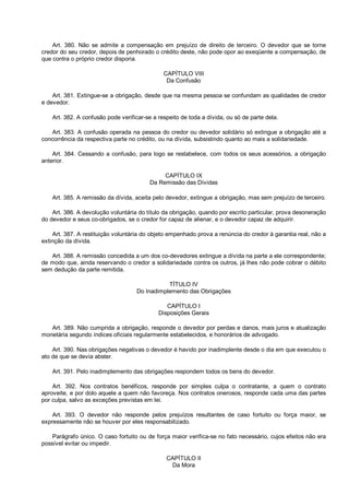 Art. 380. Não se admite a compensação em prejuízo de direito de terceiro. O devedor que se torne
credor do seu credor, depois de penhorado o crédito deste, não pode opor ao exeqüente a compensação, de
que contra o próprio credor disporia.
CAPÍTULO VIII
Da Confusão
Art. 381. Extingue-se a obrigação, desde que na mesma pessoa se confundam as qualidades de credor
e devedor.
Art. 382. A confusão pode verificar-se a respeito de toda a dívida, ou só de parte dela.
Art. 383. A confusão operada na pessoa do credor ou devedor solidário só extingue a obrigação até a
concorrência da respectiva parte no crédito, ou na dívida, subsistindo quanto ao mais a solidariedade.
Art. 384. Cessando a confusão, para logo se restabelece, com todos os seus acessórios, a obrigação
anterior.
CAPÍTULO IX
Da Remissão das Dívidas
Art. 385. A remissão da dívida, aceita pelo devedor, extingue a obrigação, mas sem prejuízo de terceiro.
Art. 386. A devolução voluntária do título da obrigação, quando por escrito particular, prova desoneração
do devedor e seus co-obrigados, se o credor for capaz de alienar, e o devedor capaz de adquirir.
Art. 387. A restituição voluntária do objeto empenhado prova a renúncia do credor à garantia real, não a
extinção da dívida.
Art. 388. A remissão concedida a um dos co-devedores extingue a dívida na parte a ele correspondente;
de modo que, ainda reservando o credor a solidariedade contra os outros, já lhes não pode cobrar o débito
sem dedução da parte remitida.
TÍTULO IV
Do Inadimplemento das Obrigações
CAPÍTULO I
Disposições Gerais
Art. 389. Não cumprida a obrigação, responde o devedor por perdas e danos, mais juros e atualização
monetária segundo índices oficiais regularmente estabelecidos, e honorários de advogado.
Art. 390. Nas obrigações negativas o devedor é havido por inadimplente desde o dia em que executou o
ato de que se devia abster.
Art. 391. Pelo inadimplemento das obrigações respondem todos os bens do devedor.
Art. 392. Nos contratos benéficos, responde por simples culpa o contratante, a quem o contrato
aproveite, e por dolo aquele a quem não favoreça. Nos contratos onerosos, responde cada uma das partes
por culpa, salvo as exceções previstas em lei.
Art. 393. O devedor não responde pelos prejuízos resultantes de caso fortuito ou força maior, se
expressamente não se houver por eles responsabilizado.
Parágrafo único. O caso fortuito ou de força maior verifica-se no fato necessário, cujos efeitos não era
possível evitar ou impedir.
CAPÍTULO II
Da Mora
 