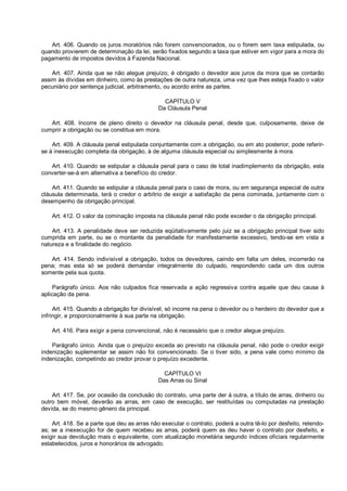 Art. 406. Quando os juros moratórios não forem convencionados, ou o forem sem taxa estipulada, ou
quando provierem de determinação da lei, serão fixados segundo a taxa que estiver em vigor para a mora do
pagamento de impostos devidos à Fazenda Nacional.
Art. 407. Ainda que se não alegue prejuízo, é obrigado o devedor aos juros da mora que se contarão
assim às dívidas em dinheiro, como às prestações de outra natureza, uma vez que lhes esteja fixado o valor
pecuniário por sentença judicial, arbitramento, ou acordo entre as partes.
CAPÍTULO V
Da Cláusula Penal
Art. 408. Incorre de pleno direito o devedor na cláusula penal, desde que, culposamente, deixe de
cumprir a obrigação ou se constitua em mora.
Art. 409. A cláusula penal estipulada conjuntamente com a obrigação, ou em ato posterior, pode referir-
se à inexecução completa da obrigação, à de alguma cláusula especial ou simplesmente à mora.
Art. 410. Quando se estipular a cláusula penal para o caso de total inadimplemento da obrigação, esta
converter-se-á em alternativa a benefício do credor.
Art. 411. Quando se estipular a cláusula penal para o caso de mora, ou em segurança especial de outra
cláusula determinada, terá o credor o arbítrio de exigir a satisfação da pena cominada, juntamente com o
desempenho da obrigação principal.
Art. 412. O valor da cominação imposta na cláusula penal não pode exceder o da obrigação principal.
Art. 413. A penalidade deve ser reduzida eqüitativamente pelo juiz se a obrigação principal tiver sido
cumprida em parte, ou se o montante da penalidade for manifestamente excessivo, tendo-se em vista a
natureza e a finalidade do negócio.
Art. 414. Sendo indivisível a obrigação, todos os devedores, caindo em falta um deles, incorrerão na
pena; mas esta só se poderá demandar integralmente do culpado, respondendo cada um dos outros
somente pela sua quota.
Parágrafo único. Aos não culpados fica reservada a ação regressiva contra aquele que deu causa à
aplicação da pena.
Art. 415. Quando a obrigação for divisível, só incorre na pena o devedor ou o herdeiro do devedor que a
infringir, e proporcionalmente à sua parte na obrigação.
Art. 416. Para exigir a pena convencional, não é necessário que o credor alegue prejuízo.
Parágrafo único. Ainda que o prejuízo exceda ao previsto na cláusula penal, não pode o credor exigir
indenização suplementar se assim não foi convencionado. Se o tiver sido, a pena vale como mínimo da
indenização, competindo ao credor provar o prejuízo excedente.
CAPÍTULO VI
Das Arras ou Sinal
Art. 417. Se, por ocasião da conclusão do contrato, uma parte der à outra, a título de arras, dinheiro ou
outro bem móvel, deverão as arras, em caso de execução, ser restituídas ou computadas na prestação
devida, se do mesmo gênero da principal.
Art. 418. Se a parte que deu as arras não executar o contrato, poderá a outra tê-lo por desfeito, retendo-
as; se a inexecução for de quem recebeu as arras, poderá quem as deu haver o contrato por desfeito, e
exigir sua devolução mais o equivalente, com atualização monetária segundo índices oficiais regularmente
estabelecidos, juros e honorários de advogado.
 
