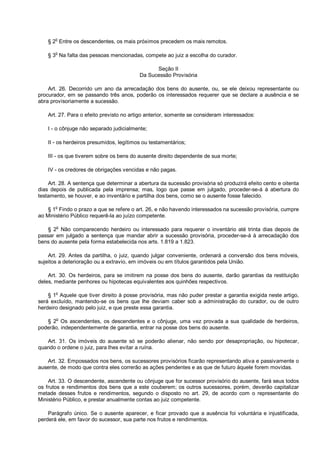 § 2
o
Entre os descendentes, os mais próximos precedem os mais remotos.
§ 3
o
Na falta das pessoas mencionadas, compete ao juiz a escolha do curador.
Seção II
Da Sucessão Provisória
Art. 26. Decorrido um ano da arrecadação dos bens do ausente, ou, se ele deixou representante ou
procurador, em se passando três anos, poderão os interessados requerer que se declare a ausência e se
abra provisoriamente a sucessão.
Art. 27. Para o efeito previsto no artigo anterior, somente se consideram interessados:
I - o cônjuge não separado judicialmente;
II - os herdeiros presumidos, legítimos ou testamentários;
III - os que tiverem sobre os bens do ausente direito dependente de sua morte;
IV - os credores de obrigações vencidas e não pagas.
Art. 28. A sentença que determinar a abertura da sucessão provisória só produzirá efeito cento e oitenta
dias depois de publicada pela imprensa; mas, logo que passe em julgado, proceder-se-á à abertura do
testamento, se houver, e ao inventário e partilha dos bens, como se o ausente fosse falecido.
§ 1
o
Findo o prazo a que se refere o art. 26, e não havendo interessados na sucessão provisória, cumpre
ao Ministério Público requerê-la ao juízo competente.
§ 2o
Não comparecendo herdeiro ou interessado para requerer o inventário até trinta dias depois de
passar em julgado a sentença que mandar abrir a sucessão provisória, proceder-se-á à arrecadação dos
bens do ausente pela forma estabelecida nos arts. 1.819 a 1.823.
Art. 29. Antes da partilha, o juiz, quando julgar conveniente, ordenará a conversão dos bens móveis,
sujeitos a deterioração ou a extravio, em imóveis ou em títulos garantidos pela União.
Art. 30. Os herdeiros, para se imitirem na posse dos bens do ausente, darão garantias da restituição
deles, mediante penhores ou hipotecas equivalentes aos quinhões respectivos.
§ 1
o
Aquele que tiver direito à posse provisória, mas não puder prestar a garantia exigida neste artigo,
será excluído, mantendo-se os bens que lhe deviam caber sob a administração do curador, ou de outro
herdeiro designado pelo juiz, e que preste essa garantia.
§ 2
o
Os ascendentes, os descendentes e o cônjuge, uma vez provada a sua qualidade de herdeiros,
poderão, independentemente de garantia, entrar na posse dos bens do ausente.
Art. 31. Os imóveis do ausente só se poderão alienar, não sendo por desapropriação, ou hipotecar,
quando o ordene o juiz, para lhes evitar a ruína.
Art. 32. Empossados nos bens, os sucessores provisórios ficarão representando ativa e passivamente o
ausente, de modo que contra eles correrão as ações pendentes e as que de futuro àquele forem movidas.
Art. 33. O descendente, ascendente ou cônjuge que for sucessor provisório do ausente, fará seus todos
os frutos e rendimentos dos bens que a este couberem; os outros sucessores, porém, deverão capitalizar
metade desses frutos e rendimentos, segundo o disposto no art. 29, de acordo com o representante do
Ministério Público, e prestar anualmente contas ao juiz competente.
Parágrafo único. Se o ausente aparecer, e ficar provado que a ausência foi voluntária e injustificada,
perderá ele, em favor do sucessor, sua parte nos frutos e rendimentos.
 