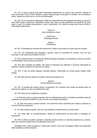 Art. 419. A parte inocente pode pedir indenização suplementar, se provar maior prejuízo, valendo as
arras como taxa mínima. Pode, também, a parte inocente exigir a execução do contrato, com as perdas e
danos, valendo as arras como o mínimo da indenização.
Art. 420. Se no contrato for estipulado o direito de arrependimento para qualquer das partes, as arras ou
sinal terão função unicamente indenizatória. Neste caso, quem as deu perdê-las-á em benefício da outra
parte; e quem as recebeu devolvê-las-á, mais o equivalente. Em ambos os casos não haverá direito a
indenização suplementar.
TÍTULO V
Dos Contratos em Geral
CAPÍTULO I
Disposições Gerais
Seção I
Preliminares
Art. 421. A liberdade de contratar será exercida em razão e nos limites da função social do contrato.
Art. 422. Os contratantes são obrigados a guardar, assim na conclusão do contrato, como em sua
execução, os princípios de probidade e boa-fé.
Art. 423. Quando houver no contrato de adesão cláusulas ambíguas ou contraditórias, dever-se-á adotar
a interpretação mais favorável ao aderente.
Art. 424. Nos contratos de adesão, são nulas as cláusulas que estipulem a renúncia antecipada do
aderente a direito resultante da natureza do negócio.
Art. 425. É lícito às partes estipular contratos atípicos, observadas as normas gerais fixadas neste
Código.
Art. 426. Não pode ser objeto de contrato a herança de pessoa viva.
Seção II
Da Formação dos Contratos
Art. 427. A proposta de contrato obriga o proponente, se o contrário não resultar dos termos dela, da
natureza do negócio, ou das circunstâncias do caso.
Art. 428. Deixa de ser obrigatória a proposta:
I - se, feita sem prazo a pessoa presente, não foi imediatamente aceita. Considera-se também presente
a pessoa que contrata por telefone ou por meio de comunicação semelhante;
II - se, feita sem prazo a pessoa ausente, tiver decorrido tempo suficiente para chegar a resposta ao
conhecimento do proponente;
III - se, feita a pessoa ausente, não tiver sido expedida a resposta dentro do prazo dado;
IV - se, antes dela, ou simultaneamente, chegar ao conhecimento da outra parte a retratação do
proponente.
Art. 429. A oferta ao público equivale a proposta quando encerra os requisitos essenciais ao contrato,
salvo se o contrário resultar das circunstâncias ou dos usos.
Parágrafo único. Pode revogar-se a oferta pela mesma via de sua divulgação, desde que ressalvada
esta faculdade na oferta realizada.
 