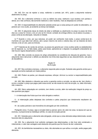 Art. 442. Em vez de rejeitar a coisa, redibindo o contrato (art. 441), pode o adquirente reclamar
abatimento no preço.
Art. 443. Se o alienante conhecia o vício ou defeito da coisa, restituirá o que recebeu com perdas e
danos; se o não conhecia, tão-somente restituirá o valor recebido, mais as despesas do contrato.
Art. 444. A responsabilidade do alienante subsiste ainda que a coisa pereça em poder do alienatário, se
perecer por vício oculto, já existente ao tempo da tradição.
Art. 445. O adquirente decai do direito de obter a redibição ou abatimento no preço no prazo de trinta
dias se a coisa for móvel, e de um ano se for imóvel, contado da entrega efetiva; se já estava na posse, o
prazo conta-se da alienação, reduzido à metade.
§ 1o
Quando o vício, por sua natureza, só puder ser conhecido mais tarde, o prazo contar-se-á do
momento em que dele tiver ciência, até o prazo máximo de cento e oitenta dias, em se tratando de bens
móveis; e de um ano, para os imóveis.
§ 2o
Tratando-se de venda de animais, os prazos de garantia por vícios ocultos serão os estabelecidos
em lei especial, ou, na falta desta, pelos usos locais, aplicando-se o disposto no parágrafo antecedente se
não houver regras disciplinando a matéria.
Art. 446. Não correrão os prazos do artigo antecedente na constância de cláusula de garantia; mas o
adquirente deve denunciar o defeito ao alienante nos trinta dias seguintes ao seu descobrimento, sob pena
de decadência.
Seção VI
Da Evicção
Art. 447. Nos contratos onerosos, o alienante responde pela evicção. Subsiste esta garantia ainda que a
aquisição se tenha realizado em hasta pública.
Art. 448. Podem as partes, por cláusula expressa, reforçar, diminuir ou excluir a responsabilidade pela
evicção.
Art. 449. Não obstante a cláusula que exclui a garantia contra a evicção, se esta se der, tem direito o
evicto a receber o preço que pagou pela coisa evicta, se não soube do risco da evicção, ou, dele informado,
não o assumiu.
Art. 450. Salvo estipulação em contrário, tem direito o evicto, além da restituição integral do preço ou
das quantias que pagou:
I - à indenização dos frutos que tiver sido obrigado a restituir;
II - à indenização pelas despesas dos contratos e pelos prejuízos que diretamente resultarem da
evicção;
III - às custas judiciais e aos honorários do advogado por ele constituído.
Parágrafo único. O preço, seja a evicção total ou parcial, será o do valor da coisa, na época em que se
evenceu, e proporcional ao desfalque sofrido, no caso de evicção parcial.
Art. 451. Subsiste para o alienante esta obrigação, ainda que a coisa alienada esteja deteriorada, exceto
havendo dolo do adquirente.
Art. 452. Se o adquirente tiver auferido vantagens das deteriorações, e não tiver sido condenado a
indenizá-las, o valor das vantagens será deduzido da quantia que lhe houver de dar o alienante.
Art. 453. As benfeitorias necessárias ou úteis, não abonadas ao que sofreu a evicção, serão pagas pelo
alienante.
 