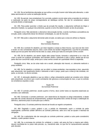 Art. 454. Se as benfeitorias abonadas ao que sofreu a evicção tiverem sido feitas pelo alienante, o valor
delas será levado em conta na restituição devida.
Art. 455. Se parcial, mas considerável, for a evicção, poderá o evicto optar entre a rescisão do contrato e
a restituição da parte do preço correspondente ao desfalque sofrido. Se não for considerável, caberá
somente direito a indenização.
Art. 456. Para poder exercitar o direito que da evicção lhe resulta, o adquirente notificará do litígio o
alienante imediato, ou qualquer dos anteriores, quando e como lhe determinarem as leis do processo.
Parágrafo único. Não atendendo o alienante à denunciação da lide, e sendo manifesta a procedência da
evicção, pode o adquirente deixar de oferecer contestação, ou usar de recursos.
Art. 457. Não pode o adquirente demandar pela evicção, se sabia que a coisa era alheia ou litigiosa.
Seção VII
Dos Contratos Aleatórios
Art. 458. Se o contrato for aleatório, por dizer respeito a coisas ou fatos futuros, cujo risco de não virem
a existir um dos contratantes assuma, terá o outro direito de receber integralmente o que lhe foi prometido,
desde que de sua parte não tenha havido dolo ou culpa, ainda que nada do avençado venha a existir.
Art. 459. Se for aleatório, por serem objeto dele coisas futuras, tomando o adquirente a si o risco de
virem a existir em qualquer quantidade, terá também direito o alienante a todo o preço, desde que de sua
parte não tiver concorrido culpa, ainda que a coisa venha a existir em quantidade inferior à esperada.
Parágrafo único. Mas, se da coisa nada vier a existir, alienação não haverá, e o alienante restituirá o
preço recebido.
Art. 460. Se for aleatório o contrato, por se referir a coisas existentes, mas expostas a risco, assumido
pelo adquirente, terá igualmente direito o alienante a todo o preço, posto que a coisa já não existisse, em
parte, ou de todo, no dia do contrato.
Art. 461. A alienação aleatória a que se refere o artigo antecedente poderá ser anulada como dolosa
pelo prejudicado, se provar que o outro contratante não ignorava a consumação do risco, a que no contrato
se considerava exposta a coisa.
Seção VIII
Do Contrato Preliminar
Art. 462. O contrato preliminar, exceto quanto à forma, deve conter todos os requisitos essenciais ao
contrato a ser celebrado.
Art. 463. Concluído o contrato preliminar, com observância do disposto no artigo antecedente, e desde
que dele não conste cláusula de arrependimento, qualquer das partes terá o direito de exigir a celebração do
definitivo, assinando prazo à outra para que o efetive.
Parágrafo único. O contrato preliminar deverá ser levado ao registro competente.
Art. 464. Esgotado o prazo, poderá o juiz, a pedido do interessado, suprir a vontade da parte
inadimplente, conferindo caráter definitivo ao contrato preliminar, salvo se a isto se opuser a natureza da
obrigação.
Art. 465. Se o estipulante não der execução ao contrato preliminar, poderá a outra parte considerá-lo
desfeito, e pedir perdas e danos.
Art. 466. Se a promessa de contrato for unilateral, o credor, sob pena de ficar a mesma sem efeito,
deverá manifestar-se no prazo nela previsto, ou, inexistindo este, no que lhe for razoavelmente assinado
pelo devedor.
 