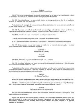 Seção IX
Do Contrato com Pessoa a Declarar
Art. 467. No momento da conclusão do contrato, pode uma das partes reservar-se a faculdade de indicar
a pessoa que deve adquirir os direitos e assumir as obrigações dele decorrentes.
Art. 468. Essa indicação deve ser comunicada à outra parte no prazo de cinco dias da conclusão do
contrato, se outro não tiver sido estipulado.
Parágrafo único. A aceitação da pessoa nomeada não será eficaz se não se revestir da mesma forma
que as partes usaram para o contrato.
Art. 469. A pessoa, nomeada de conformidade com os artigos antecedentes, adquire os direitos e
assume as obrigações decorrentes do contrato, a partir do momento em que este foi celebrado.
Art. 470. O contrato será eficaz somente entre os contratantes originários:
I - se não houver indicação de pessoa, ou se o nomeado se recusar a aceitá-la;
II - se a pessoa nomeada era insolvente, e a outra pessoa o desconhecia no momento da indicação.
Art. 471. Se a pessoa a nomear era incapaz ou insolvente no momento da nomeação, o contrato
produzirá seus efeitos entre os contratantes originários.
CAPÍTULO II
Da Extinção do Contrato
Seção I
Do Distrato
Art. 472. O distrato faz-se pela mesma forma exigida para o contrato.
Art. 473. A resilição unilateral, nos casos em que a lei expressa ou implicitamente o permita, opera
mediante denúncia notificada à outra parte.
Parágrafo único. Se, porém, dada a natureza do contrato, uma das partes houver feito investimentos
consideráveis para a sua execução, a denúncia unilateral só produzirá efeito depois de transcorrido prazo
compatível com a natureza e o vulto dos investimentos.
Seção II
Da Cláusula Resolutiva
Art. 474. A cláusula resolutiva expressa opera de pleno direito; a tácita depende de interpelação judicial.
Art. 475. A parte lesada pelo inadimplemento pode pedir a resolução do contrato, se não preferir exigir-
lhe o cumprimento, cabendo, em qualquer dos casos, indenização por perdas e danos.
Seção III
Da Exceção de Contrato não Cumprido
Art. 476. Nos contratos bilaterais, nenhum dos contratantes, antes de cumprida a sua obrigação, pode
exigir o implemento da do outro.
Art. 477. Se, depois de concluído o contrato, sobrevier a uma das partes contratantes diminuição em seu
patrimônio capaz de comprometer ou tornar duvidosa a prestação pela qual se obrigou, pode a outra
recusar-se à prestação que lhe incumbe, até que aquela satisfaça a que lhe compete ou dê garantia
bastante de satisfazê-la.
 