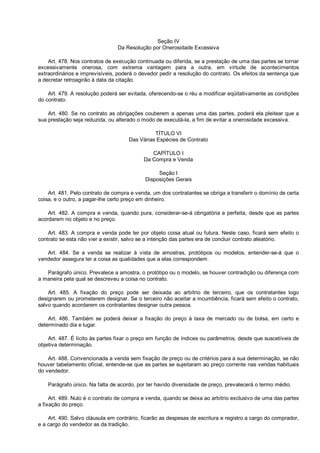 Seção IV
Da Resolução por Onerosidade Excessiva
Art. 478. Nos contratos de execução continuada ou diferida, se a prestação de uma das partes se tornar
excessivamente onerosa, com extrema vantagem para a outra, em virtude de acontecimentos
extraordinários e imprevisíveis, poderá o devedor pedir a resolução do contrato. Os efeitos da sentença que
a decretar retroagirão à data da citação.
Art. 479. A resolução poderá ser evitada, oferecendo-se o réu a modificar eqüitativamente as condições
do contrato.
Art. 480. Se no contrato as obrigações couberem a apenas uma das partes, poderá ela pleitear que a
sua prestação seja reduzida, ou alterado o modo de executá-la, a fim de evitar a onerosidade excessiva.
TÍTULO VI
Das Várias Espécies de Contrato
CAPÍTULO I
Da Compra e Venda
Seção I
Disposições Gerais
Art. 481. Pelo contrato de compra e venda, um dos contratantes se obriga a transferir o domínio de certa
coisa, e o outro, a pagar-lhe certo preço em dinheiro.
Art. 482. A compra e venda, quando pura, considerar-se-á obrigatória e perfeita, desde que as partes
acordarem no objeto e no preço.
Art. 483. A compra e venda pode ter por objeto coisa atual ou futura. Neste caso, ficará sem efeito o
contrato se esta não vier a existir, salvo se a intenção das partes era de concluir contrato aleatório.
Art. 484. Se a venda se realizar à vista de amostras, protótipos ou modelos, entender-se-á que o
vendedor assegura ter a coisa as qualidades que a elas correspondem.
Parágrafo único. Prevalece a amostra, o protótipo ou o modelo, se houver contradição ou diferença com
a maneira pela qual se descreveu a coisa no contrato.
Art. 485. A fixação do preço pode ser deixada ao arbítrio de terceiro, que os contratantes logo
designarem ou prometerem designar. Se o terceiro não aceitar a incumbência, ficará sem efeito o contrato,
salvo quando acordarem os contratantes designar outra pessoa.
Art. 486. Também se poderá deixar a fixação do preço à taxa de mercado ou de bolsa, em certo e
determinado dia e lugar.
Art. 487. É lícito às partes fixar o preço em função de índices ou parâmetros, desde que suscetíveis de
objetiva determinação.
Art. 488. Convencionada a venda sem fixação de preço ou de critérios para a sua determinação, se não
houver tabelamento oficial, entende-se que as partes se sujeitaram ao preço corrente nas vendas habituais
do vendedor.
Parágrafo único. Na falta de acordo, por ter havido diversidade de preço, prevalecerá o termo médio.
Art. 489. Nulo é o contrato de compra e venda, quando se deixa ao arbítrio exclusivo de uma das partes
a fixação do preço.
Art. 490. Salvo cláusula em contrário, ficarão as despesas de escritura e registro a cargo do comprador,
e a cargo do vendedor as da tradição.
 