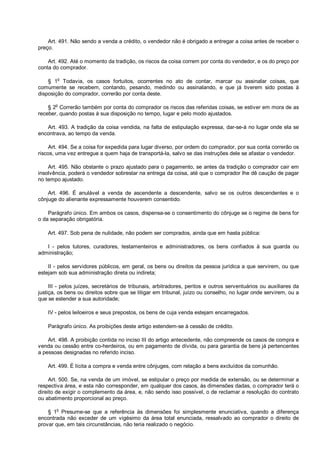Art. 491. Não sendo a venda a crédito, o vendedor não é obrigado a entregar a coisa antes de receber o
preço.
Art. 492. Até o momento da tradição, os riscos da coisa correm por conta do vendedor, e os do preço por
conta do comprador.
§ 1o
Todavia, os casos fortuitos, ocorrentes no ato de contar, marcar ou assinalar coisas, que
comumente se recebem, contando, pesando, medindo ou assinalando, e que já tiverem sido postas à
disposição do comprador, correrão por conta deste.
§ 2
o
Correrão também por conta do comprador os riscos das referidas coisas, se estiver em mora de as
receber, quando postas à sua disposição no tempo, lugar e pelo modo ajustados.
Art. 493. A tradição da coisa vendida, na falta de estipulação expressa, dar-se-á no lugar onde ela se
encontrava, ao tempo da venda.
Art. 494. Se a coisa for expedida para lugar diverso, por ordem do comprador, por sua conta correrão os
riscos, uma vez entregue a quem haja de transportá-la, salvo se das instruções dele se afastar o vendedor.
Art. 495. Não obstante o prazo ajustado para o pagamento, se antes da tradição o comprador cair em
insolvência, poderá o vendedor sobrestar na entrega da coisa, até que o comprador lhe dê caução de pagar
no tempo ajustado.
Art. 496. É anulável a venda de ascendente a descendente, salvo se os outros descendentes e o
cônjuge do alienante expressamente houverem consentido.
Parágrafo único. Em ambos os casos, dispensa-se o consentimento do cônjuge se o regime de bens for
o da separação obrigatória.
Art. 497. Sob pena de nulidade, não podem ser comprados, ainda que em hasta pública:
I - pelos tutores, curadores, testamenteiros e administradores, os bens confiados à sua guarda ou
administração;
II - pelos servidores públicos, em geral, os bens ou direitos da pessoa jurídica a que servirem, ou que
estejam sob sua administração direta ou indireta;
III - pelos juízes, secretários de tribunais, arbitradores, peritos e outros serventuários ou auxiliares da
justiça, os bens ou direitos sobre que se litigar em tribunal, juízo ou conselho, no lugar onde servirem, ou a
que se estender a sua autoridade;
IV - pelos leiloeiros e seus prepostos, os bens de cuja venda estejam encarregados.
Parágrafo único. As proibições deste artigo estendem-se à cessão de crédito.
Art. 498. A proibição contida no inciso III do artigo antecedente, não compreende os casos de compra e
venda ou cessão entre co-herdeiros, ou em pagamento de dívida, ou para garantia de bens já pertencentes
a pessoas designadas no referido inciso.
Art. 499. É lícita a compra e venda entre cônjuges, com relação a bens excluídos da comunhão.
Art. 500. Se, na venda de um imóvel, se estipular o preço por medida de extensão, ou se determinar a
respectiva área, e esta não corresponder, em qualquer dos casos, às dimensões dadas, o comprador terá o
direito de exigir o complemento da área, e, não sendo isso possível, o de reclamar a resolução do contrato
ou abatimento proporcional ao preço.
§ 1o
Presume-se que a referência às dimensões foi simplesmente enunciativa, quando a diferença
encontrada não exceder de um vigésimo da área total enunciada, ressalvado ao comprador o direito de
provar que, em tais circunstâncias, não teria realizado o negócio.
 
