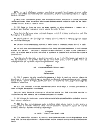 § 2o
Se em vez de falta houver excesso, e o vendedor provar que tinha motivos para ignorar a medida
exata da área vendida, caberá ao comprador, à sua escolha, completar o valor correspondente ao preço ou
devolver o excesso.
§ 3o
Não haverá complemento de área, nem devolução de excesso, se o imóvel for vendido como coisa
certa e discriminada, tendo sido apenas enunciativa a referência às suas dimensões, ainda que não conste,
de modo expresso, ter sido a venda ad corpus.
Art. 501. Decai do direito de propor as ações previstas no artigo antecedente o vendedor ou o
comprador que não o fizer no prazo de um ano, a contar do registro do título.
Parágrafo único. Se houver atraso na imissão de posse no imóvel, atribuível ao alienante, a partir dela
fluirá o prazo de decadência.
Art. 502. O vendedor, salvo convenção em contrário, responde por todos os débitos que gravem a coisa
até o momento da tradição.
Art. 503. Nas coisas vendidas conjuntamente, o defeito oculto de uma não autoriza a rejeição de todas.
Art. 504. Não pode um condômino em coisa indivisível vender a sua parte a estranhos, se outro consorte
a quiser, tanto por tanto. O condômino, a quem não se der conhecimento da venda, poderá, depositando o
preço, haver para si a parte vendida a estranhos, se o requerer no prazo de cento e oitenta dias, sob pena
de decadência.
Parágrafo único. Sendo muitos os condôminos, preferirá o que tiver benfeitorias de maior valor e, na
falta de benfeitorias, o de quinhão maior. Se as partes forem iguais, haverão a parte vendida os
comproprietários, que a quiserem, depositando previamente o preço.
Seção II
Das Cláusulas Especiais à Compra e Venda
Subseção I
Da Retrovenda
Art. 505. O vendedor de coisa imóvel pode reservar-se o direito de recobrá-la no prazo máximo de
decadência de três anos, restituindo o preço recebido e reembolsando as despesas do comprador, inclusive
as que, durante o período de resgate, se efetuaram com a sua autorização escrita, ou para a realização de
benfeitorias necessárias.
Art. 506. Se o comprador se recusar a receber as quantias a que faz jus, o vendedor, para exercer o
direito de resgate, as depositará judicialmente.
Parágrafo único. Verificada a insuficiência do depósito judicial, não será o vendedor restituído no
domínio da coisa, até e enquanto não for integralmente pago o comprador.
Art. 507. O direito de retrato, que é cessível e transmissível a herdeiros e legatários, poderá ser exercido
contra o terceiro adquirente.
Art. 508. Se a duas ou mais pessoas couber o direito de retrato sobre o mesmo imóvel, e só uma o
exercer, poderá o comprador intimar as outras para nele acordarem, prevalecendo o pacto em favor de
quem haja efetuado o depósito, contanto que seja integral.
Subseção II
Da Venda a Contento e da Sujeita a Prova
Art. 509. A venda feita a contento do comprador entende-se realizada sob condição suspensiva, ainda
que a coisa lhe tenha sido entregue; e não se reputará perfeita, enquanto o adquirente não manifestar seu
agrado.
 