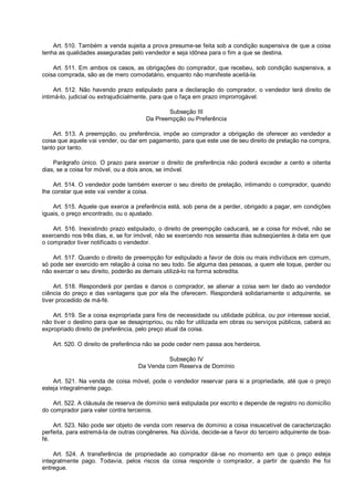 Art. 510. Também a venda sujeita a prova presume-se feita sob a condição suspensiva de que a coisa
tenha as qualidades asseguradas pelo vendedor e seja idônea para o fim a que se destina.
Art. 511. Em ambos os casos, as obrigações do comprador, que recebeu, sob condição suspensiva, a
coisa comprada, são as de mero comodatário, enquanto não manifeste aceitá-la.
Art. 512. Não havendo prazo estipulado para a declaração do comprador, o vendedor terá direito de
intimá-lo, judicial ou extrajudicialmente, para que o faça em prazo improrrogável.
Subseção III
Da Preempção ou Preferência
Art. 513. A preempção, ou preferência, impõe ao comprador a obrigação de oferecer ao vendedor a
coisa que aquele vai vender, ou dar em pagamento, para que este use de seu direito de prelação na compra,
tanto por tanto.
Parágrafo único. O prazo para exercer o direito de preferência não poderá exceder a cento e oitenta
dias, se a coisa for móvel, ou a dois anos, se imóvel.
Art. 514. O vendedor pode também exercer o seu direito de prelação, intimando o comprador, quando
lhe constar que este vai vender a coisa.
Art. 515. Aquele que exerce a preferência está, sob pena de a perder, obrigado a pagar, em condições
iguais, o preço encontrado, ou o ajustado.
Art. 516. Inexistindo prazo estipulado, o direito de preempção caducará, se a coisa for móvel, não se
exercendo nos três dias, e, se for imóvel, não se exercendo nos sessenta dias subseqüentes à data em que
o comprador tiver notificado o vendedor.
Art. 517. Quando o direito de preempção for estipulado a favor de dois ou mais indivíduos em comum,
só pode ser exercido em relação à coisa no seu todo. Se alguma das pessoas, a quem ele toque, perder ou
não exercer o seu direito, poderão as demais utilizá-lo na forma sobredita.
Art. 518. Responderá por perdas e danos o comprador, se alienar a coisa sem ter dado ao vendedor
ciência do preço e das vantagens que por ela lhe oferecem. Responderá solidariamente o adquirente, se
tiver procedido de má-fé.
Art. 519. Se a coisa expropriada para fins de necessidade ou utilidade pública, ou por interesse social,
não tiver o destino para que se desapropriou, ou não for utilizada em obras ou serviços públicos, caberá ao
expropriado direito de preferência, pelo preço atual da coisa.
Art. 520. O direito de preferência não se pode ceder nem passa aos herdeiros.
Subseção IV
Da Venda com Reserva de Domínio
Art. 521. Na venda de coisa móvel, pode o vendedor reservar para si a propriedade, até que o preço
esteja integralmente pago.
Art. 522. A cláusula de reserva de domínio será estipulada por escrito e depende de registro no domicílio
do comprador para valer contra terceiros.
Art. 523. Não pode ser objeto de venda com reserva de domínio a coisa insuscetível de caracterização
perfeita, para estremá-la de outras congêneres. Na dúvida, decide-se a favor do terceiro adquirente de boa-
fé.
Art. 524. A transferência de propriedade ao comprador dá-se no momento em que o preço esteja
integralmente pago. Todavia, pelos riscos da coisa responde o comprador, a partir de quando lhe foi
entregue.
 