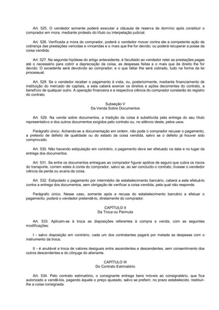 Art. 525. O vendedor somente poderá executar a cláusula de reserva de domínio após constituir o
comprador em mora, mediante protesto do título ou interpelação judicial.
Art. 526. Verificada a mora do comprador, poderá o vendedor mover contra ele a competente ação de
cobrança das prestações vencidas e vincendas e o mais que lhe for devido; ou poderá recuperar a posse da
coisa vendida.
Art. 527. Na segunda hipótese do artigo antecedente, é facultado ao vendedor reter as prestações pagas
até o necessário para cobrir a depreciação da coisa, as despesas feitas e o mais que de direito lhe for
devido. O excedente será devolvido ao comprador; e o que faltar lhe será cobrado, tudo na forma da lei
processual.
Art. 528. Se o vendedor receber o pagamento à vista, ou, posteriormente, mediante financiamento de
instituição do mercado de capitais, a esta caberá exercer os direitos e ações decorrentes do contrato, a
benefício de qualquer outro. A operação financeira e a respectiva ciência do comprador constarão do registro
do contrato.
Subseção V
Da Venda Sobre Documentos
Art. 529. Na venda sobre documentos, a tradição da coisa é substituída pela entrega do seu título
representativo e dos outros documentos exigidos pelo contrato ou, no silêncio deste, pelos usos.
Parágrafo único. Achando-se a documentação em ordem, não pode o comprador recusar o pagamento,
a pretexto de defeito de qualidade ou do estado da coisa vendida, salvo se o defeito já houver sido
comprovado.
Art. 530. Não havendo estipulação em contrário, o pagamento deve ser efetuado na data e no lugar da
entrega dos documentos.
Art. 531. Se entre os documentos entregues ao comprador figurar apólice de seguro que cubra os riscos
do transporte, correm estes à conta do comprador, salvo se, ao ser concluído o contrato, tivesse o vendedor
ciência da perda ou avaria da coisa.
Art. 532. Estipulado o pagamento por intermédio de estabelecimento bancário, caberá a este efetuá-lo
contra a entrega dos documentos, sem obrigação de verificar a coisa vendida, pela qual não responde.
Parágrafo único. Nesse caso, somente após a recusa do estabelecimento bancário a efetuar o
pagamento, poderá o vendedor pretendê-lo, diretamente do comprador.
CAPÍTULO II
Da Troca ou Permuta
Art. 533. Aplicam-se à troca as disposições referentes à compra e venda, com as seguintes
modificações:
I - salvo disposição em contrário, cada um dos contratantes pagará por metade as despesas com o
instrumento da troca;
II - é anulável a troca de valores desiguais entre ascendentes e descendentes, sem consentimento dos
outros descendentes e do cônjuge do alienante.
CAPÍTULO III
Do Contrato Estimatório
Art. 534. Pelo contrato estimatório, o consignante entrega bens móveis ao consignatário, que fica
autorizado a vendê-los, pagando àquele o preço ajustado, salvo se preferir, no prazo estabelecido, restituir-
lhe a coisa consignada.
 
