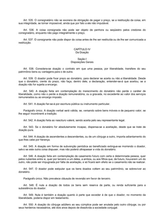Art. 535. O consignatário não se exonera da obrigação de pagar o preço, se a restituição da coisa, em
sua integridade, se tornar impossível, ainda que por fato a ele não imputável.
Art. 536. A coisa consignada não pode ser objeto de penhora ou seqüestro pelos credores do
consignatário, enquanto não pago integralmente o preço.
Art. 537. O consignante não pode dispor da coisa antes de lhe ser restituída ou de lhe ser comunicada a
restituição.
CAPÍTULO IV
Da Doação
Seção I
Disposições Gerais
Art. 538. Considera-se doação o contrato em que uma pessoa, por liberalidade, transfere do seu
patrimônio bens ou vantagens para o de outra.
Art. 539. O doador pode fixar prazo ao donatário, para declarar se aceita ou não a liberalidade. Desde
que o donatário, ciente do prazo, não faça, dentro dele, a declaração, entender-se-á que aceitou, se a
doação não for sujeita a encargo.
Art. 540. A doação feita em contemplação do merecimento do donatário não perde o caráter de
liberalidade, como não o perde a doação remuneratória, ou a gravada, no excedente ao valor dos serviços
remunerados ou ao encargo imposto.
Art. 541. A doação far-se-á por escritura pública ou instrumento particular.
Parágrafo único. A doação verbal será válida, se, versando sobre bens móveis e de pequeno valor, se
lhe seguir incontinenti a tradição.
Art. 542. A doação feita ao nascituro valerá, sendo aceita pelo seu representante legal.
Art. 543. Se o donatário for absolutamente incapaz, dispensa-se a aceitação, desde que se trate de
doação pura.
Art. 544. A doação de ascendentes a descendentes, ou de um cônjuge a outro, importa adiantamento do
que lhes cabe por herança.
Art. 545. A doação em forma de subvenção periódica ao beneficiado extingue-se morrendo o doador,
salvo se este outra coisa dispuser, mas não poderá ultrapassar a vida do donatário.
Art. 546. A doação feita em contemplação de casamento futuro com certa e determinada pessoa, quer
pelos nubentes entre si, quer por terceiro a um deles, a ambos, ou aos filhos que, de futuro, houverem um do
outro, não pode ser impugnada por falta de aceitação, e só ficará sem efeito se o casamento não se realizar.
Art. 547. O doador pode estipular que os bens doados voltem ao seu patrimônio, se sobreviver ao
donatário.
Parágrafo único. Não prevalece cláusula de reversão em favor de terceiro.
Art. 548. É nula a doação de todos os bens sem reserva de parte, ou renda suficiente para a
subsistência do doador.
Art. 549. Nula é também a doação quanto à parte que exceder à de que o doador, no momento da
liberalidade, poderia dispor em testamento.
Art. 550. A doação do cônjuge adúltero ao seu cúmplice pode ser anulada pelo outro cônjuge, ou por
seus herdeiros necessários, até dois anos depois de dissolvida a sociedade conjugal.
 
