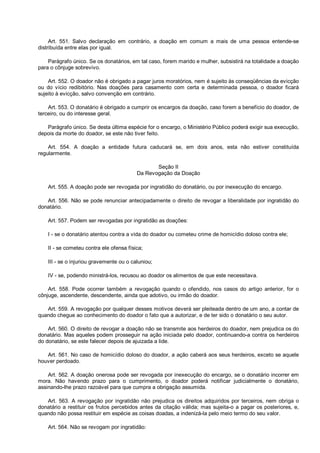 Art. 551. Salvo declaração em contrário, a doação em comum a mais de uma pessoa entende-se
distribuída entre elas por igual.
Parágrafo único. Se os donatários, em tal caso, forem marido e mulher, subsistirá na totalidade a doação
para o cônjuge sobrevivo.
Art. 552. O doador não é obrigado a pagar juros moratórios, nem é sujeito às conseqüências da evicção
ou do vício redibitório. Nas doações para casamento com certa e determinada pessoa, o doador ficará
sujeito à evicção, salvo convenção em contrário.
Art. 553. O donatário é obrigado a cumprir os encargos da doação, caso forem a benefício do doador, de
terceiro, ou do interesse geral.
Parágrafo único. Se desta última espécie for o encargo, o Ministério Público poderá exigir sua execução,
depois da morte do doador, se este não tiver feito.
Art. 554. A doação a entidade futura caducará se, em dois anos, esta não estiver constituída
regularmente.
Seção II
Da Revogação da Doação
Art. 555. A doação pode ser revogada por ingratidão do donatário, ou por inexecução do encargo.
Art. 556. Não se pode renunciar antecipadamente o direito de revogar a liberalidade por ingratidão do
donatário.
Art. 557. Podem ser revogadas por ingratidão as doações:
I - se o donatário atentou contra a vida do doador ou cometeu crime de homicídio doloso contra ele;
II - se cometeu contra ele ofensa física;
III - se o injuriou gravemente ou o caluniou;
IV - se, podendo ministrá-los, recusou ao doador os alimentos de que este necessitava.
Art. 558. Pode ocorrer também a revogação quando o ofendido, nos casos do artigo anterior, for o
cônjuge, ascendente, descendente, ainda que adotivo, ou irmão do doador.
Art. 559. A revogação por qualquer desses motivos deverá ser pleiteada dentro de um ano, a contar de
quando chegue ao conhecimento do doador o fato que a autorizar, e de ter sido o donatário o seu autor.
Art. 560. O direito de revogar a doação não se transmite aos herdeiros do doador, nem prejudica os do
donatário. Mas aqueles podem prosseguir na ação iniciada pelo doador, continuando-a contra os herdeiros
do donatário, se este falecer depois de ajuizada a lide.
Art. 561. No caso de homicídio doloso do doador, a ação caberá aos seus herdeiros, exceto se aquele
houver perdoado.
Art. 562. A doação onerosa pode ser revogada por inexecução do encargo, se o donatário incorrer em
mora. Não havendo prazo para o cumprimento, o doador poderá notificar judicialmente o donatário,
assinando-lhe prazo razoável para que cumpra a obrigação assumida.
Art. 563. A revogação por ingratidão não prejudica os direitos adquiridos por terceiros, nem obriga o
donatário a restituir os frutos percebidos antes da citação válida; mas sujeita-o a pagar os posteriores, e,
quando não possa restituir em espécie as coisas doadas, a indenizá-la pelo meio termo do seu valor.
Art. 564. Não se revogam por ingratidão:
 
