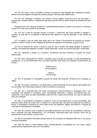 Art. 574. Se, findo o prazo, o locatário continuar na posse da coisa alugada, sem oposição do locador,
presumir-se-á prorrogada a locação pelo mesmo aluguel, mas sem prazo determinado.
Art. 575. Se, notificado o locatário, não restituir a coisa, pagará, enquanto a tiver em seu poder, o
aluguel que o locador arbitrar, e responderá pelo dano que ela venha a sofrer, embora proveniente de caso
fortuito.
Parágrafo único. Se o aluguel arbitrado for manifestamente excessivo, poderá o juiz reduzi-lo, mas tendo
sempre em conta o seu caráter de penalidade.
Art. 576. Se a coisa for alienada durante a locação, o adquirente não ficará obrigado a respeitar o
contrato, se nele não for consignada a cláusula da sua vigência no caso de alienação, e não constar de
registro.
§ 1o
O registro a que se refere este artigo será o de Títulos e Documentos do domicílio do locador,
quando a coisa for móvel; e será o Registro de Imóveis da respectiva circunscrição, quando imóvel.
§ 2
o
Em se tratando de imóvel, e ainda no caso em que o locador não esteja obrigado a respeitar o
contrato, não poderá ele despedir o locatário, senão observado o prazo de noventa dias após a notificação.
Art. 577. Morrendo o locador ou o locatário, transfere-se aos seus herdeiros a locação por tempo
determinado.
Art. 578. Salvo disposição em contrário, o locatário goza do direito de retenção, no caso de benfeitorias
necessárias, ou no de benfeitorias úteis, se estas houverem sido feitas com expresso consentimento do
locador.
CAPÍTULO VI
Do Empréstimo
Seção I
Do Comodato
Art. 579. O comodato é o empréstimo gratuito de coisas não fungíveis. Perfaz-se com a tradição do
objeto.
Art. 580. Os tutores, curadores e em geral todos os administradores de bens alheios não poderão dar
em comodato, sem autorização especial, os bens confiados à sua guarda.
Art. 581. Se o comodato não tiver prazo convencional, presumir-se-lhe-á o necessário para o uso
concedido; não podendo o comodante, salvo necessidade imprevista e urgente, reconhecida pelo juiz,
suspender o uso e gozo da coisa emprestada, antes de findo o prazo convencional, ou o que se determine
pelo uso outorgado.
Art. 582. O comodatário é obrigado a conservar, como se sua própria fora, a coisa emprestada, não
podendo usá-la senão de acordo com o contrato ou a natureza dela, sob pena de responder por perdas e
danos. O comodatário constituído em mora, além de por ela responder, pagará, até restituí-la, o aluguel da
coisa que for arbitrado pelo comodante.
Art. 583. Se, correndo risco o objeto do comodato juntamente com outros do comodatário, antepuser
este a salvação dos seus abandonando o do comodante, responderá pelo dano ocorrido, ainda que se
possa atribuir a caso fortuito, ou força maior.
Art. 584. O comodatário não poderá jamais recobrar do comodante as despesas feitas com o uso e gozo
da coisa emprestada.
Art. 585. Se duas ou mais pessoas forem simultaneamente comodatárias de uma coisa, ficarão
solidariamente responsáveis para com o comodante.
 