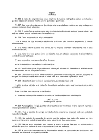 Seção II
Do Mútuo
Art. 586. O mútuo é o empréstimo de coisas fungíveis. O mutuário é obrigado a restituir ao mutuante o
que dele recebeu em coisa do mesmo gênero, qualidade e quantidade.
Art. 587. Este empréstimo transfere o domínio da coisa emprestada ao mutuário, por cuja conta correm
todos os riscos dela desde a tradição.
Art. 588. O mútuo feito a pessoa menor, sem prévia autorização daquele sob cuja guarda estiver, não
pode ser reavido nem do mutuário, nem de seus fiadores.
Art. 589. Cessa a disposição do artigo antecedente:
I - se a pessoa, de cuja autorização necessitava o mutuário para contrair o empréstimo, o ratificar
posteriormente;
II - se o menor, estando ausente essa pessoa, se viu obrigado a contrair o empréstimo para os seus
alimentos habituais;
III - se o menor tiver bens ganhos com o seu trabalho. Mas, em tal caso, a execução do credor não lhes
poderá ultrapassar as forças;
IV - se o empréstimo reverteu em benefício do menor;
V - se o menor obteve o empréstimo maliciosamente.
Art. 590. O mutuante pode exigir garantia da restituição, se antes do vencimento o mutuário sofrer
notória mudança em sua situação econômica.
Art. 591. Destinando-se o mútuo a fins econômicos, presumem-se devidos juros, os quais, sob pena de
redução, não poderão exceder a taxa a que se refere o art. 406, permitida a capitalização anual.
Art. 592. Não se tendo convencionado expressamente, o prazo do mútuo será:
I - até a próxima colheita, se o mútuo for de produtos agrícolas, assim para o consumo, como para
semeadura;
II - de trinta dias, pelo menos, se for de dinheiro;
III - do espaço de tempo que declarar o mutuante, se for de qualquer outra coisa fungível.
CAPÍTULO VII
Da Prestação de Serviço
Art. 593. A prestação de serviço, que não estiver sujeita às leis trabalhistas ou a lei especial, reger-se-á
pelas disposições deste Capítulo.
Art. 594. Toda a espécie de serviço ou trabalho lícito, material ou imaterial, pode ser contratada
mediante retribuição.
Art. 595. No contrato de prestação de serviço, quando qualquer das partes não souber ler, nem
escrever, o instrumento poderá ser assinado a rogo e subscrito por duas testemunhas.
Art. 596. Não se tendo estipulado, nem chegado a acordo as partes, fixar-se-á por arbitramento a
retribuição, segundo o costume do lugar, o tempo de serviço e sua qualidade.
Art. 597. A retribuição pagar-se-á depois de prestado o serviço, se, por convenção, ou costume, não
houver de ser adiantada, ou paga em prestações.
 
