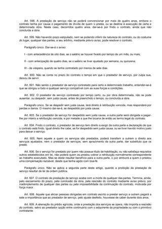 Art. 598. A prestação de serviço não se poderá convencionar por mais de quatro anos, embora o
contrato tenha por causa o pagamento de dívida de quem o presta, ou se destine à execução de certa e
determinada obra. Neste caso, decorridos quatro anos, dar-se-á por findo o contrato, ainda que não
concluída a obra.
Art. 599. Não havendo prazo estipulado, nem se podendo inferir da natureza do contrato, ou do costume
do lugar, qualquer das partes, a seu arbítrio, mediante prévio aviso, pode resolver o contrato.
Parágrafo único. Dar-se-á o aviso:
I - com antecedência de oito dias, se o salário se houver fixado por tempo de um mês, ou mais;
II - com antecipação de quatro dias, se o salário se tiver ajustado por semana, ou quinzena;
III - de véspera, quando se tenha contratado por menos de sete dias.
Art. 600. Não se conta no prazo do contrato o tempo em que o prestador de serviço, por culpa sua,
deixou de servir.
Art. 601. Não sendo o prestador de serviço contratado para certo e determinado trabalho, entender-se-á
que se obrigou a todo e qualquer serviço compatível com as suas forças e condições.
Art. 602. O prestador de serviço contratado por tempo certo, ou por obra determinada, não se pode
ausentar, ou despedir, sem justa causa, antes de preenchido o tempo, ou concluída a obra.
Parágrafo único. Se se despedir sem justa causa, terá direito à retribuição vencida, mas responderá por
perdas e danos. O mesmo dar-se-á, se despedido por justa causa.
Art. 603. Se o prestador de serviço for despedido sem justa causa, a outra parte será obrigada a pagar-
lhe por inteiro a retribuição vencida, e por metade a que lhe tocaria de então ao termo legal do contrato.
Art. 604. Findo o contrato, o prestador de serviço tem direito a exigir da outra parte a declaração de que
o contrato está findo. Igual direito lhe cabe, se for despedido sem justa causa, ou se tiver havido motivo justo
para deixar o serviço.
Art. 605. Nem aquele a quem os serviços são prestados, poderá transferir a outrem o direito aos
serviços ajustados, nem o prestador de serviços, sem aprazimento da outra parte, dar substituto que os
preste.
Art. 606. Se o serviço for prestado por quem não possua título de habilitação, ou não satisfaça requisitos
outros estabelecidos em lei, não poderá quem os prestou cobrar a retribuição normalmente correspondente
ao trabalho executado. Mas se deste resultar benefício para a outra parte, o juiz atribuirá a quem o prestou
uma compensação razoável, desde que tenha agido com boa-fé.
Parágrafo único. Não se aplica a segunda parte deste artigo, quando a proibição da prestação de
serviço resultar de lei de ordem pública.
Art. 607. O contrato de prestação de serviço acaba com a morte de qualquer das partes. Termina, ainda,
pelo escoamento do prazo, pela conclusão da obra, pela rescisão do contrato mediante aviso prévio, por
inadimplemento de qualquer das partes ou pela impossibilidade da continuação do contrato, motivada por
força maior.
Art. 608. Aquele que aliciar pessoas obrigadas em contrato escrito a prestar serviço a outrem pagará a
este a importância que ao prestador de serviço, pelo ajuste desfeito, houvesse de caber durante dois anos.
Art. 609. A alienação do prédio agrícola, onde a prestação dos serviços se opera, não importa a rescisão
do contrato, salvo ao prestador opção entre continuá-lo com o adquirente da propriedade ou com o primitivo
contratante.
 