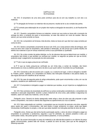 CAPÍTULO VIII
Da Empreitada
Art. 610. O empreiteiro de uma obra pode contribuir para ela só com seu trabalho ou com ele e os
materiais.
§ 1o
A obrigação de fornecer os materiais não se presume; resulta da lei ou da vontade das partes.
§ 2o
O contrato para elaboração de um projeto não implica a obrigação de executá-lo, ou de fiscalizar-lhe
a execução.
Art. 611. Quando o empreiteiro fornece os materiais, correm por sua conta os riscos até o momento da
entrega da obra, a contento de quem a encomendou, se este não estiver em mora de receber. Mas se
estiver, por sua conta correrão os riscos.
Art. 612. Se o empreiteiro só forneceu mão-de-obra, todos os riscos em que não tiver culpa correrão por
conta do dono.
Art. 613. Sendo a empreitada unicamente de lavor (art. 610), se a coisa perecer antes de entregue, sem
mora do dono nem culpa do empreiteiro, este perderá a retribuição, se não provar que a perda resultou de
defeito dos materiais e que em tempo reclamara contra a sua quantidade ou qualidade.
Art. 614. Se a obra constar de partes distintas, ou for de natureza das que se determinam por medida, o
empreiteiro terá direito a que também se verifique por medida, ou segundo as partes em que se dividir,
podendo exigir o pagamento na proporção da obra executada.
§ 1
o
Tudo o que se pagou presume-se verificado.
§ 2o
O que se mediu presume-se verificado se, em trinta dias, a contar da medição, não forem
denunciados os vícios ou defeitos pelo dono da obra ou por quem estiver incumbido da sua fiscalização.
Art. 615. Concluída a obra de acordo com o ajuste, ou o costume do lugar, o dono é obrigado a recebê-
la. Poderá, porém, rejeitá-la, se o empreiteiro se afastou das instruções recebidas e dos planos dados, ou
das regras técnicas em trabalhos de tal natureza.
Art. 616. No caso da segunda parte do artigo antecedente, pode quem encomendou a obra, em vez de
enjeitá-la, recebê-la com abatimento no preço.
Art. 617. O empreiteiro é obrigado a pagar os materiais que recebeu, se por imperícia ou negligência os
inutilizar.
Art. 618. Nos contratos de empreitada de edifícios ou outras construções consideráveis, o empreiteiro de
materiais e execução responderá, durante o prazo irredutível de cinco anos, pela solidez e segurança do
trabalho, assim em razão dos materiais, como do solo.
Parágrafo único. Decairá do direito assegurado neste artigo o dono da obra que não propuser a ação
contra o empreiteiro, nos cento e oitenta dias seguintes ao aparecimento do vício ou defeito.
Art. 619. Salvo estipulação em contrário, o empreiteiro que se incumbir de executar uma obra, segundo
plano aceito por quem a encomendou, não terá direito a exigir acréscimo no preço, ainda que sejam
introduzidas modificações no projeto, a não ser que estas resultem de instruções escritas do dono da obra.
Parágrafo único. Ainda que não tenha havido autorização escrita, o dono da obra é obrigado a pagar ao
empreiteiro os aumentos e acréscimos, segundo o que for arbitrado, se, sempre presente à obra, por
continuadas visitas, não podia ignorar o que se estava passando, e nunca protestou.
Art. 620. Se ocorrer diminuição no preço do material ou da mão-de-obra superior a um décimo do preço
global convencionado, poderá este ser revisto, a pedido do dono da obra, para que se lhe assegure a
diferença apurada.
 