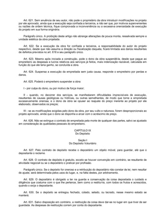 Art. 621. Sem anuência de seu autor, não pode o proprietário da obra introduzir modificações no projeto
por ele aprovado, ainda que a execução seja confiada a terceiros, a não ser que, por motivos supervenientes
ou razões de ordem técnica, fique comprovada a inconveniência ou a excessiva onerosidade de execução
do projeto em sua forma originária.
Parágrafo único. A proibição deste artigo não abrange alterações de pouca monta, ressalvada sempre a
unidade estética da obra projetada.
Art. 622. Se a execução da obra for confiada a terceiros, a responsabilidade do autor do projeto
respectivo, desde que não assuma a direção ou fiscalização daquela, ficará limitada aos danos resultantes
de defeitos previstos no art. 618 e seu parágrafo único.
Art. 623. Mesmo após iniciada a construção, pode o dono da obra suspendê-la, desde que pague ao
empreiteiro as despesas e lucros relativos aos serviços já feitos, mais indenização razoável, calculada em
função do que ele teria ganho, se concluída a obra.
Art. 624. Suspensa a execução da empreitada sem justa causa, responde o empreiteiro por perdas e
danos.
Art. 625. Poderá o empreiteiro suspender a obra:
I - por culpa do dono, ou por motivo de força maior;
II - quando, no decorrer dos serviços, se manifestarem dificuldades imprevisíveis de execução,
resultantes de causas geológicas ou hídricas, ou outras semelhantes, de modo que torne a empreitada
excessivamente onerosa, e o dono da obra se opuser ao reajuste do preço inerente ao projeto por ele
elaborado, observados os preços;
III - se as modificações exigidas pelo dono da obra, por seu vulto e natureza, forem desproporcionais ao
projeto aprovado, ainda que o dono se disponha a arcar com o acréscimo de preço.
Art. 626. Não se extingue o contrato de empreitada pela morte de qualquer das partes, salvo se ajustado
em consideração às qualidades pessoais do empreiteiro.
CAPÍTULO IX
Do Depósito
Seção I
Do Depósito Voluntário
Art. 627. Pelo contrato de depósito recebe o depositário um objeto móvel, para guardar, até que o
depositante o reclame.
Art. 628. O contrato de depósito é gratuito, exceto se houver convenção em contrário, se resultante de
atividade negocial ou se o depositário o praticar por profissão.
Parágrafo único. Se o depósito for oneroso e a retribuição do depositário não constar de lei, nem resultar
de ajuste, será determinada pelos usos do lugar, e, na falta destes, por arbitramento.
Art. 629. O depositário é obrigado a ter na guarda e conservação da coisa depositada o cuidado e
diligência que costuma com o que lhe pertence, bem como a restituí-la, com todos os frutos e acrescidos,
quando o exija o depositante.
Art. 630. Se o depósito se entregou fechado, colado, selado, ou lacrado, nesse mesmo estado se
manterá.
Art. 631. Salvo disposição em contrário, a restituição da coisa deve dar-se no lugar em que tiver de ser
guardada. As despesas de restituição correm por conta do depositante.
 