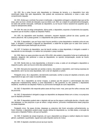 Art. 632. Se a coisa houver sido depositada no interesse de terceiro, e o depositário tiver sido
cientificado deste fato pelo depositante, não poderá ele exonerar-se restituindo a coisa a este, sem
consentimento daquele.
Art. 633. Ainda que o contrato fixe prazo à restituição, o depositário entregará o depósito logo que se lhe
exija, salvo se tiver o direito de retenção a que se refere o art. 644, se o objeto for judicialmente embargado,
se sobre ele pender execução, notificada ao depositário, ou se houver motivo razoável de suspeitar que a
coisa foi dolosamente obtida.
Art. 634. No caso do artigo antecedente, última parte, o depositário, expondo o fundamento da suspeita,
requererá que se recolha o objeto ao Depósito Público.
Art. 635. Ao depositário será facultado, outrossim, requerer depósito judicial da coisa, quando, por
motivo plausível, não a possa guardar, e o depositante não queira recebê-la.
Art. 636. O depositário, que por força maior houver perdido a coisa depositada e recebido outra em seu
lugar, é obrigado a entregar a segunda ao depositante, e ceder-lhe as ações que no caso tiver contra o
terceiro responsável pela restituição da primeira.
Art. 637. O herdeiro do depositário, que de boa-fé vendeu a coisa depositada, é obrigado a assistir o
depositante na reivindicação, e a restituir ao comprador o preço recebido.
Art. 638. Salvo os casos previstos nos arts. 633 e 634, não poderá o depositário furtar-se à restituição do
depósito, alegando não pertencer a coisa ao depositante, ou opondo compensação, exceto se noutro
depósito se fundar.
Art. 639. Sendo dois ou mais depositantes, e divisível a coisa, a cada um só entregará o depositário a
respectiva parte, salvo se houver entre eles solidariedade.
Art. 640. Sob pena de responder por perdas e danos, não poderá o depositário, sem licença expressa do
depositante, servir-se da coisa depositada, nem a dar em depósito a outrem.
Parágrafo único. Se o depositário, devidamente autorizado, confiar a coisa em depósito a terceiro, será
responsável se agiu com culpa na escolha deste.
Art. 641. Se o depositário se tornar incapaz, a pessoa que lhe assumir a administração dos bens
diligenciará imediatamente restituir a coisa depositada e, não querendo ou não podendo o depositante
recebê-la, recolhê-la-á ao Depósito Público ou promoverá nomeação de outro depositário.
Art. 642. O depositário não responde pelos casos de força maior; mas, para que lhe valha a escusa, terá
de prová-los.
Art. 643. O depositante é obrigado a pagar ao depositário as despesas feitas com a coisa, e os prejuízos
que do depósito provierem.
Art. 644. O depositário poderá reter o depósito até que se lhe pague a retribuição devida, o líquido valor
das despesas, ou dos prejuízos a que se refere o artigo anterior, provando imediatamente esses prejuízos
ou essas despesas.
Parágrafo único. Se essas dívidas, despesas ou prejuízos não forem provados suficientemente, ou
forem ilíquidos, o depositário poderá exigir caução idônea do depositante ou, na falta desta, a remoção da
coisa para o Depósito Público, até que se liquidem.
Art. 645. O depósito de coisas fungíveis, em que o depositário se obrigue a restituir objetos do mesmo
gênero, qualidade e quantidade, regular-se-á pelo disposto acerca do mútuo.
Art. 646. O depósito voluntário provar-se-á por escrito.
 