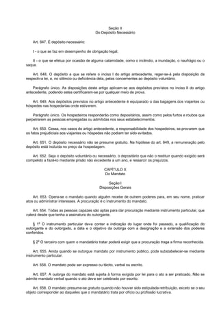 Seção II
Do Depósito Necessário
Art. 647. É depósito necessário:
I - o que se faz em desempenho de obrigação legal;
II - o que se efetua por ocasião de alguma calamidade, como o incêndio, a inundação, o naufrágio ou o
saque.
Art. 648. O depósito a que se refere o inciso I do artigo antecedente, reger-se-á pela disposição da
respectiva lei, e, no silêncio ou deficiência dela, pelas concernentes ao depósito voluntário.
Parágrafo único. As disposições deste artigo aplicam-se aos depósitos previstos no inciso II do artigo
antecedente, podendo estes certificarem-se por qualquer meio de prova.
Art. 649. Aos depósitos previstos no artigo antecedente é equiparado o das bagagens dos viajantes ou
hóspedes nas hospedarias onde estiverem.
Parágrafo único. Os hospedeiros responderão como depositários, assim como pelos furtos e roubos que
perpetrarem as pessoas empregadas ou admitidas nos seus estabelecimentos.
Art. 650. Cessa, nos casos do artigo antecedente, a responsabilidade dos hospedeiros, se provarem que
os fatos prejudiciais aos viajantes ou hóspedes não podiam ter sido evitados.
Art. 651. O depósito necessário não se presume gratuito. Na hipótese do art. 649, a remuneração pelo
depósito está incluída no preço da hospedagem.
Art. 652. Seja o depósito voluntário ou necessário, o depositário que não o restituir quando exigido será
compelido a fazê-lo mediante prisão não excedente a um ano, e ressarcir os prejuízos.
CAPÍTULO X
Do Mandato
Seção I
Disposições Gerais
Art. 653. Opera-se o mandato quando alguém recebe de outrem poderes para, em seu nome, praticar
atos ou administrar interesses. A procuração é o instrumento do mandato.
Art. 654. Todas as pessoas capazes são aptas para dar procuração mediante instrumento particular, que
valerá desde que tenha a assinatura do outorgante.
§ 1o
O instrumento particular deve conter a indicação do lugar onde foi passado, a qualificação do
outorgante e do outorgado, a data e o objetivo da outorga com a designação e a extensão dos poderes
conferidos.
§ 2
o
O terceiro com quem o mandatário tratar poderá exigir que a procuração traga a firma reconhecida.
Art. 655. Ainda quando se outorgue mandato por instrumento público, pode substabelecer-se mediante
instrumento particular.
Art. 656. O mandato pode ser expresso ou tácito, verbal ou escrito.
Art. 657. A outorga do mandato está sujeita à forma exigida por lei para o ato a ser praticado. Não se
admite mandato verbal quando o ato deva ser celebrado por escrito.
Art. 658. O mandato presume-se gratuito quando não houver sido estipulada retribuição, exceto se o seu
objeto corresponder ao daqueles que o mandatário trata por ofício ou profissão lucrativa.
 