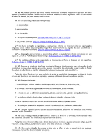 Art. 43. As pessoas jurídicas de direito público interno são civilmente responsáveis por atos dos seus
agentes que nessa qualidade causem danos a terceiros, ressalvado direito regressivo contra os causadores
do dano, se houver, por parte destes, culpa ou dolo.
Art. 44. São pessoas jurídicas de direito privado:
I - as associações;
II - as sociedades;
III - as fundações.
IV - as organizações religiosas; (Incluído pela Lei nº 10.825, de 22.12.2003)
V - os partidos políticos. (Incluído pela Lei nº 10.825, de 22.12.2003)
§ 1o
São livres a criação, a organização, a estruturação interna e o funcionamento das organizações
religiosas, sendo vedado ao poder público negar-lhes reconhecimento ou registro dos atos constitutivos e
necessários ao seu funcionamento. (Incluído pela Lei nº 10.825, de 22.12.2003)
§ 2o
As disposições concernentes às associações aplicam-se subsidiariamente às sociedades que são
objeto do Livro II da Parte Especial deste Código. (Incluído pela Lei nº 10.825, de 22.12.2003)
§ 3o
Os partidos políticos serão organizados e funcionarão conforme o disposto em lei específica.
(Incluído pela Lei nº 10.825, de 22.12.2003)
Art. 45. Começa a existência legal das pessoas jurídicas de direito privado com a inscrição do ato
constitutivo no respectivo registro, precedida, quando necessário, de autorização ou aprovação do Poder
Executivo, averbando-se no registro todas as alterações por que passar o ato constitutivo.
Parágrafo único. Decai em três anos o direito de anular a constituição das pessoas jurídicas de direito
privado, por defeito do ato respectivo, contado o prazo da publicação de sua inscrição no registro.
Art. 46. O registro declarará:
I - a denominação, os fins, a sede, o tempo de duração e o fundo social, quando houver;
II - o nome e a individualização dos fundadores ou instituidores, e dos diretores;
III - o modo por que se administra e representa, ativa e passivamente, judicial e extrajudicialmente;
IV - se o ato constitutivo é reformável no tocante à administração, e de que modo;
V - se os membros respondem, ou não, subsidiariamente, pelas obrigações sociais;
VI - as condições de extinção da pessoa jurídica e o destino do seu patrimônio, nesse caso.
Art. 47. Obrigam a pessoa jurídica os atos dos administradores, exercidos nos limites de seus poderes
definidos no ato constitutivo.
Art. 48. Se a pessoa jurídica tiver administração coletiva, as decisões se tomarão pela maioria de votos
dos presentes, salvo se o ato constitutivo dispuser de modo diverso.
Parágrafo único. Decai em três anos o direito de anular as decisões a que se refere este artigo, quando
violarem a lei ou estatuto, ou forem eivadas de erro, dolo, simulação ou fraude.
Art. 49. Se a administração da pessoa jurídica vier a faltar, o juiz, a requerimento de qualquer
interessado, nomear-lhe-á administrador provisório.
 