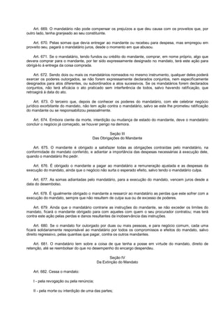 Art. 669. O mandatário não pode compensar os prejuízos a que deu causa com os proveitos que, por
outro lado, tenha granjeado ao seu constituinte.
Art. 670. Pelas somas que devia entregar ao mandante ou recebeu para despesa, mas empregou em
proveito seu, pagará o mandatário juros, desde o momento em que abusou.
Art. 671. Se o mandatário, tendo fundos ou crédito do mandante, comprar, em nome próprio, algo que
devera comprar para o mandante, por ter sido expressamente designado no mandato, terá este ação para
obrigá-lo à entrega da coisa comprada.
Art. 672. Sendo dois ou mais os mandatários nomeados no mesmo instrumento, qualquer deles poderá
exercer os poderes outorgados, se não forem expressamente declarados conjuntos, nem especificamente
designados para atos diferentes, ou subordinados a atos sucessivos. Se os mandatários forem declarados
conjuntos, não terá eficácia o ato praticado sem interferência de todos, salvo havendo ratificação, que
retroagirá à data do ato.
Art. 673. O terceiro que, depois de conhecer os poderes do mandatário, com ele celebrar negócio
jurídico exorbitante do mandato, não tem ação contra o mandatário, salvo se este lhe prometeu ratificação
do mandante ou se responsabilizou pessoalmente.
Art. 674. Embora ciente da morte, interdição ou mudança de estado do mandante, deve o mandatário
concluir o negócio já começado, se houver perigo na demora.
Seção III
Das Obrigações do Mandante
Art. 675. O mandante é obrigado a satisfazer todas as obrigações contraídas pelo mandatário, na
conformidade do mandato conferido, e adiantar a importância das despesas necessárias à execução dele,
quando o mandatário lho pedir.
Art. 676. É obrigado o mandante a pagar ao mandatário a remuneração ajustada e as despesas da
execução do mandato, ainda que o negócio não surta o esperado efeito, salvo tendo o mandatário culpa.
Art. 677. As somas adiantadas pelo mandatário, para a execução do mandato, vencem juros desde a
data do desembolso.
Art. 678. É igualmente obrigado o mandante a ressarcir ao mandatário as perdas que este sofrer com a
execução do mandato, sempre que não resultem de culpa sua ou de excesso de poderes.
Art. 679. Ainda que o mandatário contrarie as instruções do mandante, se não exceder os limites do
mandato, ficará o mandante obrigado para com aqueles com quem o seu procurador contratou; mas terá
contra este ação pelas perdas e danos resultantes da inobservância das instruções.
Art. 680. Se o mandato for outorgado por duas ou mais pessoas, e para negócio comum, cada uma
ficará solidariamente responsável ao mandatário por todos os compromissos e efeitos do mandato, salvo
direito regressivo, pelas quantias que pagar, contra os outros mandantes.
Art. 681. O mandatário tem sobre a coisa de que tenha a posse em virtude do mandato, direito de
retenção, até se reembolsar do que no desempenho do encargo despendeu.
Seção IV
Da Extinção do Mandato
Art. 682. Cessa o mandato:
I - pela revogação ou pela renúncia;
II - pela morte ou interdição de uma das partes;
 
