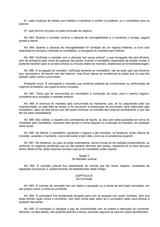 III - pela mudança de estado que inabilite o mandante a conferir os poderes, ou o mandatário para os
exercer;
IV - pelo término do prazo ou pela conclusão do negócio.
Art. 683. Quando o mandato contiver a cláusula de irrevogabilidade e o mandante o revogar, pagará
perdas e danos.
Art. 684. Quando a cláusula de irrevogabilidade for condição de um negócio bilateral, ou tiver sido
estipulada no exclusivo interesse do mandatário, a revogação do mandato será ineficaz.
Art. 685. Conferido o mandato com a cláusula "em causa própria", a sua revogação não terá eficácia,
nem se extinguirá pela morte de qualquer das partes, ficando o mandatário dispensado de prestar contas, e
podendo transferir para si os bens móveis ou imóveis objeto do mandato, obedecidas as formalidades legais.
Art. 686. A revogação do mandato, notificada somente ao mandatário, não se pode opor aos terceiros
que, ignorando-a, de boa-fé com ele trataram; mas ficam salvas ao constituinte as ações que no caso lhe
possam caber contra o procurador.
Parágrafo único. É irrevogável o mandato que contenha poderes de cumprimento ou confirmação de
negócios encetados, aos quais se ache vinculado.
Art. 687. Tanto que for comunicada ao mandatário a nomeação de outro, para o mesmo negócio,
considerar-se-á revogado o mandato anterior.
Art. 688. A renúncia do mandato será comunicada ao mandante, que, se for prejudicado pela sua
inoportunidade, ou pela falta de tempo, a fim de prover à substituição do procurador, será indenizado pelo
mandatário, salvo se este provar que não podia continuar no mandato sem prejuízo considerável, e que não
lhe era dado substabelecer.
Art. 689. São válidos, a respeito dos contratantes de boa-fé, os atos com estes ajustados em nome do
mandante pelo mandatário, enquanto este ignorar a morte daquele ou a extinção do mandato, por qualquer
outra causa.
Art. 690. Se falecer o mandatário, pendente o negócio a ele cometido, os herdeiros, tendo ciência do
mandato, avisarão o mandante, e providenciarão a bem dele, como as circunstâncias exigirem.
Art. 691. Os herdeiros, no caso do artigo antecedente, devem limitar-se às medidas conservatórias, ou
continuar os negócios pendentes que se não possam demorar sem perigo, regulando-se os seus serviços
dentro desse limite, pelas mesmas normas a que os do mandatário estão sujeitos.
Seção V
Do Mandato Judicial
Art. 692. O mandato judicial fica subordinado às normas que lhe dizem respeito, constantes da
legislação processual, e, supletivamente, às estabelecidas neste Código.
CAPÍTULO XI
Da Comissão
Art. 693. O contrato de comissão tem por objeto a aquisição ou a venda de bens pelo comissário, em
seu próprio nome, à conta do comitente.
Art. 694. O comissário fica diretamente obrigado para com as pessoas com quem contratar, sem que
estas tenham ação contra o comitente, nem este contra elas, salvo se o comissário ceder seus direitos a
qualquer das partes.
Art. 695. O comissário é obrigado a agir de conformidade com as ordens e instruções do comitente,
devendo, na falta destas, não podendo pedi-las a tempo, proceder segundo os usos em casos semelhantes.
 