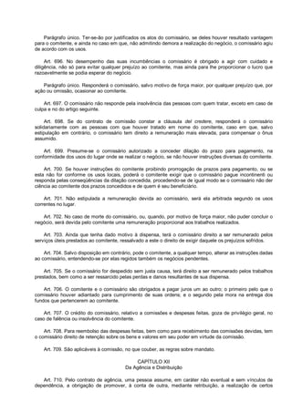 Parágrafo único. Ter-se-ão por justificados os atos do comissário, se deles houver resultado vantagem
para o comitente, e ainda no caso em que, não admitindo demora a realização do negócio, o comissário agiu
de acordo com os usos.
Art. 696. No desempenho das suas incumbências o comissário é obrigado a agir com cuidado e
diligência, não só para evitar qualquer prejuízo ao comitente, mas ainda para lhe proporcionar o lucro que
razoavelmente se podia esperar do negócio.
Parágrafo único. Responderá o comissário, salvo motivo de força maior, por qualquer prejuízo que, por
ação ou omissão, ocasionar ao comitente.
Art. 697. O comissário não responde pela insolvência das pessoas com quem tratar, exceto em caso de
culpa e no do artigo seguinte.
Art. 698. Se do contrato de comissão constar a cláusula del credere, responderá o comissário
solidariamente com as pessoas com que houver tratado em nome do comitente, caso em que, salvo
estipulação em contrário, o comissário tem direito a remuneração mais elevada, para compensar o ônus
assumido.
Art. 699. Presume-se o comissário autorizado a conceder dilação do prazo para pagamento, na
conformidade dos usos do lugar onde se realizar o negócio, se não houver instruções diversas do comitente.
Art. 700. Se houver instruções do comitente proibindo prorrogação de prazos para pagamento, ou se
esta não for conforme os usos locais, poderá o comitente exigir que o comissário pague incontinenti ou
responda pelas conseqüências da dilação concedida, procedendo-se de igual modo se o comissário não der
ciência ao comitente dos prazos concedidos e de quem é seu beneficiário.
Art. 701. Não estipulada a remuneração devida ao comissário, será ela arbitrada segundo os usos
correntes no lugar.
Art. 702. No caso de morte do comissário, ou, quando, por motivo de força maior, não puder concluir o
negócio, será devida pelo comitente uma remuneração proporcional aos trabalhos realizados.
Art. 703. Ainda que tenha dado motivo à dispensa, terá o comissário direito a ser remunerado pelos
serviços úteis prestados ao comitente, ressalvado a este o direito de exigir daquele os prejuízos sofridos.
Art. 704. Salvo disposição em contrário, pode o comitente, a qualquer tempo, alterar as instruções dadas
ao comissário, entendendo-se por elas regidos também os negócios pendentes.
Art. 705. Se o comissário for despedido sem justa causa, terá direito a ser remunerado pelos trabalhos
prestados, bem como a ser ressarcido pelas perdas e danos resultantes de sua dispensa.
Art. 706. O comitente e o comissário são obrigados a pagar juros um ao outro; o primeiro pelo que o
comissário houver adiantado para cumprimento de suas ordens; e o segundo pela mora na entrega dos
fundos que pertencerem ao comitente.
Art. 707. O crédito do comissário, relativo a comissões e despesas feitas, goza de privilégio geral, no
caso de falência ou insolvência do comitente.
Art. 708. Para reembolso das despesas feitas, bem como para recebimento das comissões devidas, tem
o comissário direito de retenção sobre os bens e valores em seu poder em virtude da comissão.
Art. 709. São aplicáveis à comissão, no que couber, as regras sobre mandato.
CAPÍTULO XII
Da Agência e Distribuição
Art. 710. Pelo contrato de agência, uma pessoa assume, em caráter não eventual e sem vínculos de
dependência, a obrigação de promover, à conta de outra, mediante retribuição, a realização de certos
 