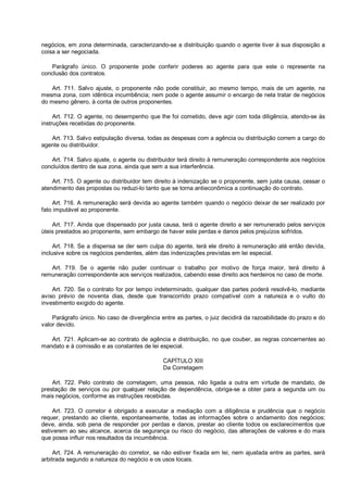 negócios, em zona determinada, caracterizando-se a distribuição quando o agente tiver à sua disposição a
coisa a ser negociada.
Parágrafo único. O proponente pode conferir poderes ao agente para que este o represente na
conclusão dos contratos.
Art. 711. Salvo ajuste, o proponente não pode constituir, ao mesmo tempo, mais de um agente, na
mesma zona, com idêntica incumbência; nem pode o agente assumir o encargo de nela tratar de negócios
do mesmo gênero, à conta de outros proponentes.
Art. 712. O agente, no desempenho que lhe foi cometido, deve agir com toda diligência, atendo-se às
instruções recebidas do proponente.
Art. 713. Salvo estipulação diversa, todas as despesas com a agência ou distribuição correm a cargo do
agente ou distribuidor.
Art. 714. Salvo ajuste, o agente ou distribuidor terá direito à remuneração correspondente aos negócios
concluídos dentro de sua zona, ainda que sem a sua interferência.
Art. 715. O agente ou distribuidor tem direito à indenização se o proponente, sem justa causa, cessar o
atendimento das propostas ou reduzi-lo tanto que se torna antieconômica a continuação do contrato.
Art. 716. A remuneração será devida ao agente também quando o negócio deixar de ser realizado por
fato imputável ao proponente.
Art. 717. Ainda que dispensado por justa causa, terá o agente direito a ser remunerado pelos serviços
úteis prestados ao proponente, sem embargo de haver este perdas e danos pelos prejuízos sofridos.
Art. 718. Se a dispensa se der sem culpa do agente, terá ele direito à remuneração até então devida,
inclusive sobre os negócios pendentes, além das indenizações previstas em lei especial.
Art. 719. Se o agente não puder continuar o trabalho por motivo de força maior, terá direito à
remuneração correspondente aos serviços realizados, cabendo esse direito aos herdeiros no caso de morte.
Art. 720. Se o contrato for por tempo indeterminado, qualquer das partes poderá resolvê-lo, mediante
aviso prévio de noventa dias, desde que transcorrido prazo compatível com a natureza e o vulto do
investimento exigido do agente.
Parágrafo único. No caso de divergência entre as partes, o juiz decidirá da razoabilidade do prazo e do
valor devido.
Art. 721. Aplicam-se ao contrato de agência e distribuição, no que couber, as regras concernentes ao
mandato e à comissão e as constantes de lei especial.
CAPÍTULO XIII
Da Corretagem
Art. 722. Pelo contrato de corretagem, uma pessoa, não ligada a outra em virtude de mandato, de
prestação de serviços ou por qualquer relação de dependência, obriga-se a obter para a segunda um ou
mais negócios, conforme as instruções recebidas.
Art. 723. O corretor é obrigado a executar a mediação com a diligência e prudência que o negócio
requer, prestando ao cliente, espontaneamente, todas as informações sobre o andamento dos negócios;
deve, ainda, sob pena de responder por perdas e danos, prestar ao cliente todos os esclarecimentos que
estiverem ao seu alcance, acerca da segurança ou risco do negócio, das alterações de valores e do mais
que possa influir nos resultados da incumbência.
Art. 724. A remuneração do corretor, se não estiver fixada em lei, nem ajustada entre as partes, será
arbitrada segundo a natureza do negócio e os usos locais.
 