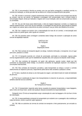 Art. 725. A remuneração é devida ao corretor uma vez que tenha conseguido o resultado previsto no
contrato de mediação, ou ainda que este não se efetive em virtude de arrependimento das partes.
Art. 726. Iniciado e concluído o negócio diretamente entre as partes, nenhuma remuneração será devida
ao corretor; mas se, por escrito, for ajustada a corretagem com exclusividade, terá o corretor direito à
remuneração integral, ainda que realizado o negócio sem a sua mediação, salvo se comprovada sua inércia
ou ociosidade.
Art. 727. Se, por não haver prazo determinado, o dono do negócio dispensar o corretor, e o negócio se
realizar posteriormente, como fruto da sua mediação, a corretagem lhe será devida; igual solução se adotará
se o negócio se realizar após a decorrência do prazo contratual, mas por efeito dos trabalhos do corretor.
Art. 728. Se o negócio se concluir com a intermediação de mais de um corretor, a remuneração será
paga a todos em partes iguais, salvo ajuste em contrário.
Art. 729. Os preceitos sobre corretagem constantes deste Código não excluem a aplicação de outras
normas da legislação especial.
CAPÍTULO XIV
Do Transporte
Seção I
Disposições Gerais
Art. 730. Pelo contrato de transporte alguém se obriga, mediante retribuição, a transportar, de um lugar
para outro, pessoas ou coisas.
Art. 731. O transporte exercido em virtude de autorização, permissão ou concessão, rege-se pelas
normas regulamentares e pelo que for estabelecido naqueles atos, sem prejuízo do disposto neste Código.
Art. 732. Aos contratos de transporte, em geral, são aplicáveis, quando couber, desde que não
contrariem as disposições deste Código, os preceitos constantes da legislação especial e de tratados e
convenções internacionais.
Art. 733. Nos contratos de transporte cumulativo, cada transportador se obriga a cumprir o contrato
relativamente ao respectivo percurso, respondendo pelos danos nele causados a pessoas e coisas.
§ 1o
O dano, resultante do atraso ou da interrupção da viagem, será determinado em razão da totalidade
do percurso.
§ 2
o
Se houver substituição de algum dos transportadores no decorrer do percurso, a responsabilidade
solidária estender-se-á ao substituto.
Seção II
Do Transporte de Pessoas
Art. 734. O transportador responde pelos danos causados às pessoas transportadas e suas bagagens,
salvo motivo de força maior, sendo nula qualquer cláusula excludente da responsabilidade.
Parágrafo único. É lícito ao transportador exigir a declaração do valor da bagagem a fim de fixar o limite
da indenização.
Art. 735. A responsabilidade contratual do transportador por acidente com o passageiro não é elidida por
culpa de terceiro, contra o qual tem ação regressiva.
Art. 736. Não se subordina às normas do contrato de transporte o feito gratuitamente, por amizade ou
cortesia.
 