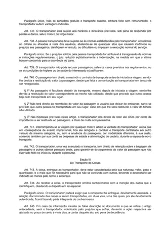Parágrafo único. Não se considera gratuito o transporte quando, embora feito sem remuneração, o
transportador auferir vantagens indiretas.
Art. 737. O transportador está sujeito aos horários e itinerários previstos, sob pena de responder por
perdas e danos, salvo motivo de força maior.
Art. 738. A pessoa transportada deve sujeitar-se às normas estabelecidas pelo transportador, constantes
no bilhete ou afixadas à vista dos usuários, abstendo-se de quaisquer atos que causem incômodo ou
prejuízo aos passageiros, danifiquem o veículo, ou dificultem ou impeçam a execução normal do serviço.
Parágrafo único. Se o prejuízo sofrido pela pessoa transportada for atribuível à transgressão de normas
e instruções regulamentares, o juiz reduzirá eqüitativamente a indenização, na medida em que a vítima
houver concorrido para a ocorrência do dano.
Art. 739. O transportador não pode recusar passageiros, salvo os casos previstos nos regulamentos, ou
se as condições de higiene ou de saúde do interessado o justificarem.
Art. 740. O passageiro tem direito a rescindir o contrato de transporte antes de iniciada a viagem, sendo-
lhe devida a restituição do valor da passagem, desde que feita a comunicação ao transportador em tempo de
ser renegociada.
§ 1o
Ao passageiro é facultado desistir do transporte, mesmo depois de iniciada a viagem, sendo-lhe
devida a restituição do valor correspondente ao trecho não utilizado, desde que provado que outra pessoa
haja sido transportada em seu lugar.
§ 2
o
Não terá direito ao reembolso do valor da passagem o usuário que deixar de embarcar, salvo se
provado que outra pessoa foi transportada em seu lugar, caso em que lhe será restituído o valor do bilhete
não utilizado.
§ 3
o
Nas hipóteses previstas neste artigo, o transportador terá direito de reter até cinco por cento da
importância a ser restituída ao passageiro, a título de multa compensatória.
Art. 741. Interrompendo-se a viagem por qualquer motivo alheio à vontade do transportador, ainda que
em conseqüência de evento imprevisível, fica ele obrigado a concluir o transporte contratado em outro
veículo da mesma categoria, ou, com a anuência do passageiro, por modalidade diferente, à sua custa,
correndo também por sua conta as despesas de estada e alimentação do usuário, durante a espera de novo
transporte.
Art. 742. O transportador, uma vez executado o transporte, tem direito de retenção sobre a bagagem de
passageiro e outros objetos pessoais deste, para garantir-se do pagamento do valor da passagem que não
tiver sido feito no início ou durante o percurso.
Seção III
Do Transporte de Coisas
Art. 743. A coisa, entregue ao transportador, deve estar caracterizada pela sua natureza, valor, peso e
quantidade, e o mais que for necessário para que não se confunda com outras, devendo o destinatário ser
indicado ao menos pelo nome e endereço.
Art. 744. Ao receber a coisa, o transportador emitirá conhecimento com a menção dos dados que a
identifiquem, obedecido o disposto em lei especial.
Parágrafo único. O transportador poderá exigir que o remetente lhe entregue, devidamente assinada, a
relação discriminada das coisas a serem transportadas, em duas vias, uma das quais, por ele devidamente
autenticada, ficará fazendo parte integrante do conhecimento.
Art. 745. Em caso de informação inexata ou falsa descrição no documento a que se refere o artigo
antecedente, será o transportador indenizado pelo prejuízo que sofrer, devendo a ação respectiva ser
ajuizada no prazo de cento e vinte dias, a contar daquele ato, sob pena de decadência.
 
