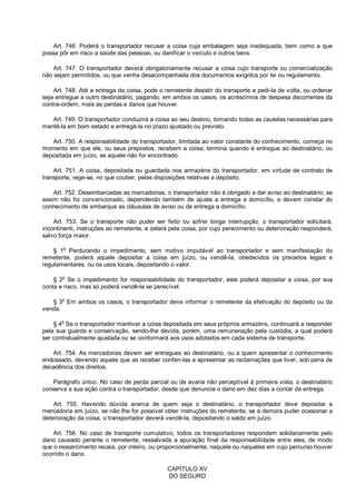 Art. 746. Poderá o transportador recusar a coisa cuja embalagem seja inadequada, bem como a que
possa pôr em risco a saúde das pessoas, ou danificar o veículo e outros bens.
Art. 747. O transportador deverá obrigatoriamente recusar a coisa cujo transporte ou comercialização
não sejam permitidos, ou que venha desacompanhada dos documentos exigidos por lei ou regulamento.
Art. 748. Até a entrega da coisa, pode o remetente desistir do transporte e pedi-la de volta, ou ordenar
seja entregue a outro destinatário, pagando, em ambos os casos, os acréscimos de despesa decorrentes da
contra-ordem, mais as perdas e danos que houver.
Art. 749. O transportador conduzirá a coisa ao seu destino, tomando todas as cautelas necessárias para
mantê-la em bom estado e entregá-la no prazo ajustado ou previsto.
Art. 750. A responsabilidade do transportador, limitada ao valor constante do conhecimento, começa no
momento em que ele, ou seus prepostos, recebem a coisa; termina quando é entregue ao destinatário, ou
depositada em juízo, se aquele não for encontrado.
Art. 751. A coisa, depositada ou guardada nos armazéns do transportador, em virtude de contrato de
transporte, rege-se, no que couber, pelas disposições relativas a depósito.
Art. 752. Desembarcadas as mercadorias, o transportador não é obrigado a dar aviso ao destinatário, se
assim não foi convencionado, dependendo também de ajuste a entrega a domicílio, e devem constar do
conhecimento de embarque as cláusulas de aviso ou de entrega a domicílio.
Art. 753. Se o transporte não puder ser feito ou sofrer longa interrupção, o transportador solicitará,
incontinenti, instruções ao remetente, e zelará pela coisa, por cujo perecimento ou deterioração responderá,
salvo força maior.
§ 1o
Perdurando o impedimento, sem motivo imputável ao transportador e sem manifestação do
remetente, poderá aquele depositar a coisa em juízo, ou vendê-la, obedecidos os preceitos legais e
regulamentares, ou os usos locais, depositando o valor.
§ 2
o
Se o impedimento for responsabilidade do transportador, este poderá depositar a coisa, por sua
conta e risco, mas só poderá vendê-la se perecível.
§ 3
o
Em ambos os casos, o transportador deve informar o remetente da efetivação do depósito ou da
venda.
§ 4o
Se o transportador mantiver a coisa depositada em seus próprios armazéns, continuará a responder
pela sua guarda e conservação, sendo-lhe devida, porém, uma remuneração pela custódia, a qual poderá
ser contratualmente ajustada ou se conformará aos usos adotados em cada sistema de transporte.
Art. 754. As mercadorias devem ser entregues ao destinatário, ou a quem apresentar o conhecimento
endossado, devendo aquele que as receber conferi-las e apresentar as reclamações que tiver, sob pena de
decadência dos direitos.
Parágrafo único. No caso de perda parcial ou de avaria não perceptível à primeira vista, o destinatário
conserva a sua ação contra o transportador, desde que denuncie o dano em dez dias a contar da entrega.
Art. 755. Havendo dúvida acerca de quem seja o destinatário, o transportador deve depositar a
mercadoria em juízo, se não lhe for possível obter instruções do remetente; se a demora puder ocasionar a
deterioração da coisa, o transportador deverá vendê-la, depositando o saldo em juízo.
Art. 756. No caso de transporte cumulativo, todos os transportadores respondem solidariamente pelo
dano causado perante o remetente, ressalvada a apuração final da responsabilidade entre eles, de modo
que o ressarcimento recaia, por inteiro, ou proporcionalmente, naquele ou naqueles em cujo percurso houver
ocorrido o dano.
CAPÍTULO XV
DO SEGURO
 
