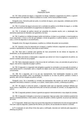 Seção I
Disposições Gerais
Art. 757. Pelo contrato de seguro, o segurador se obriga, mediante o pagamento do prêmio, a garantir
interesse legítimo do segurado, relativo a pessoa ou a coisa, contra riscos predeterminados.
Parágrafo único. Somente pode ser parte, no contrato de seguro, como segurador, entidade para tal fim
legalmente autorizada.
Art. 758. O contrato de seguro prova-se com a exibição da apólice ou do bilhete do seguro, e, na falta
deles, por documento comprobatório do pagamento do respectivo prêmio.
Art. 759. A emissão da apólice deverá ser precedida de proposta escrita com a declaração dos
elementos essenciais do interesse a ser garantido e do risco.
Art. 760. A apólice ou o bilhete de seguro serão nominativos, à ordem ou ao portador, e mencionarão os
riscos assumidos, o início e o fim de sua validade, o limite da garantia e o prêmio devido, e, quando for o
caso, o nome do segurado e o do beneficiário.
Parágrafo único. No seguro de pessoas, a apólice ou o bilhete não podem ser ao portador.
Art. 761. Quando o risco for assumido em co-seguro, a apólice indicará o segurador que administrará o
contrato e representará os demais, para todos os seus efeitos.
Art. 762. Nulo será o contrato para garantia de risco proveniente de ato doloso do segurado, do
beneficiário, ou de representante de um ou de outro.
Art. 763. Não terá direito a indenização o segurado que estiver em mora no pagamento do prêmio, se
ocorrer o sinistro antes de sua purgação.
Art. 764. Salvo disposição especial, o fato de se não ter verificado o risco, em previsão do qual se faz o
seguro, não exime o segurado de pagar o prêmio.
Art. 765. O segurado e o segurador são obrigados a guardar na conclusão e na execução do contrato, a
mais estrita boa-fé e veracidade, tanto a respeito do objeto como das circunstâncias e declarações a ele
concernentes.
Art. 766. Se o segurado, por si ou por seu representante, fizer declarações inexatas ou omitir
circunstâncias que possam influir na aceitação da proposta ou na taxa do prêmio, perderá o direito à
garantia, além de ficar obrigado ao prêmio vencido.
Parágrafo único. Se a inexatidão ou omissão nas declarações não resultar de má-fé do segurado, o
segurador terá direito a resolver o contrato, ou a cobrar, mesmo após o sinistro, a diferença do prêmio.
Art. 767. No seguro à conta de outrem, o segurador pode opor ao segurado quaisquer defesas que
tenha contra o estipulante, por descumprimento das normas de conclusão do contrato, ou de pagamento do
prêmio.
Art. 768. O segurado perderá o direito à garantia se agravar intencionalmente o risco objeto do contrato.
Art. 769. O segurado é obrigado a comunicar ao segurador, logo que saiba, todo incidente suscetível de
agravar consideravelmente o risco coberto, sob pena de perder o direito à garantia, se provar que silenciou
de má-fé.
§ 1o
O segurador, desde que o faça nos quinze dias seguintes ao recebimento do aviso da agravação do
risco sem culpa do segurado, poderá dar-lhe ciência, por escrito, de sua decisão de resolver o contrato.
§ 2o
A resolução só será eficaz trinta dias após a notificação, devendo ser restituída pelo segurador a
diferença do prêmio.
 