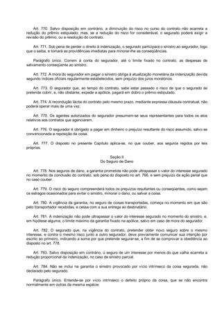 Art. 770. Salvo disposição em contrário, a diminuição do risco no curso do contrato não acarreta a
redução do prêmio estipulado; mas, se a redução do risco for considerável, o segurado poderá exigir a
revisão do prêmio, ou a resolução do contrato.
Art. 771. Sob pena de perder o direito à indenização, o segurado participará o sinistro ao segurador, logo
que o saiba, e tomará as providências imediatas para minorar-lhe as conseqüências.
Parágrafo único. Correm à conta do segurador, até o limite fixado no contrato, as despesas de
salvamento conseqüente ao sinistro.
Art. 772. A mora do segurador em pagar o sinistro obriga à atualização monetária da indenização devida
segundo índices oficiais regularmente estabelecidos, sem prejuízo dos juros moratórios.
Art. 773. O segurador que, ao tempo do contrato, sabe estar passado o risco de que o segurado se
pretende cobrir, e, não obstante, expede a apólice, pagará em dobro o prêmio estipulado.
Art. 774. A recondução tácita do contrato pelo mesmo prazo, mediante expressa cláusula contratual, não
poderá operar mais de uma vez.
Art. 775. Os agentes autorizados do segurador presumem-se seus representantes para todos os atos
relativos aos contratos que agenciarem.
Art. 776. O segurador é obrigado a pagar em dinheiro o prejuízo resultante do risco assumido, salvo se
convencionada a reposição da coisa.
Art. 777. O disposto no presente Capítulo aplica-se, no que couber, aos seguros regidos por leis
próprias.
Seção II
Do Seguro de Dano
Art. 778. Nos seguros de dano, a garantia prometida não pode ultrapassar o valor do interesse segurado
no momento da conclusão do contrato, sob pena do disposto no art. 766, e sem prejuízo da ação penal que
no caso couber.
Art. 779. O risco do seguro compreenderá todos os prejuízos resultantes ou conseqüentes, como sejam
os estragos ocasionados para evitar o sinistro, minorar o dano, ou salvar a coisa.
Art. 780. A vigência da garantia, no seguro de coisas transportadas, começa no momento em que são
pelo transportador recebidas, e cessa com a sua entrega ao destinatário.
Art. 781. A indenização não pode ultrapassar o valor do interesse segurado no momento do sinistro, e,
em hipótese alguma, o limite máximo da garantia fixado na apólice, salvo em caso de mora do segurador.
Art. 782. O segurado que, na vigência do contrato, pretender obter novo seguro sobre o mesmo
interesse, e contra o mesmo risco junto a outro segurador, deve previamente comunicar sua intenção por
escrito ao primeiro, indicando a soma por que pretende segurar-se, a fim de se comprovar a obediência ao
disposto no art. 778.
Art. 783. Salvo disposição em contrário, o seguro de um interesse por menos do que valha acarreta a
redução proporcional da indenização, no caso de sinistro parcial.
Art. 784. Não se inclui na garantia o sinistro provocado por vício intrínseco da coisa segurada, não
declarado pelo segurado.
Parágrafo único. Entende-se por vício intrínseco o defeito próprio da coisa, que se não encontra
normalmente em outras da mesma espécie.
 