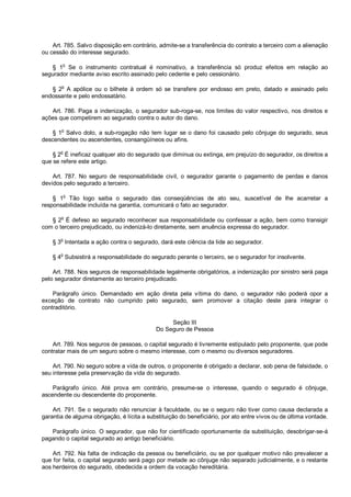 Art. 785. Salvo disposição em contrário, admite-se a transferência do contrato a terceiro com a alienação
ou cessão do interesse segurado.
§ 1o
Se o instrumento contratual é nominativo, a transferência só produz efeitos em relação ao
segurador mediante aviso escrito assinado pelo cedente e pelo cessionário.
§ 2
o
A apólice ou o bilhete à ordem só se transfere por endosso em preto, datado e assinado pelo
endossante e pelo endossatário.
Art. 786. Paga a indenização, o segurador sub-roga-se, nos limites do valor respectivo, nos direitos e
ações que competirem ao segurado contra o autor do dano.
§ 1o
Salvo dolo, a sub-rogação não tem lugar se o dano foi causado pelo cônjuge do segurado, seus
descendentes ou ascendentes, consangüíneos ou afins.
§ 2
o
É ineficaz qualquer ato do segurado que diminua ou extinga, em prejuízo do segurador, os direitos a
que se refere este artigo.
Art. 787. No seguro de responsabilidade civil, o segurador garante o pagamento de perdas e danos
devidos pelo segurado a terceiro.
§ 1o
Tão logo saiba o segurado das conseqüências de ato seu, suscetível de lhe acarretar a
responsabilidade incluída na garantia, comunicará o fato ao segurador.
§ 2
o
É defeso ao segurado reconhecer sua responsabilidade ou confessar a ação, bem como transigir
com o terceiro prejudicado, ou indenizá-lo diretamente, sem anuência expressa do segurador.
§ 3
o
Intentada a ação contra o segurado, dará este ciência da lide ao segurador.
§ 4
o
Subsistirá a responsabilidade do segurado perante o terceiro, se o segurador for insolvente.
Art. 788. Nos seguros de responsabilidade legalmente obrigatórios, a indenização por sinistro será paga
pelo segurador diretamente ao terceiro prejudicado.
Parágrafo único. Demandado em ação direta pela vítima do dano, o segurador não poderá opor a
exceção de contrato não cumprido pelo segurado, sem promover a citação deste para integrar o
contraditório.
Seção III
Do Seguro de Pessoa
Art. 789. Nos seguros de pessoas, o capital segurado é livremente estipulado pelo proponente, que pode
contratar mais de um seguro sobre o mesmo interesse, com o mesmo ou diversos seguradores.
Art. 790. No seguro sobre a vida de outros, o proponente é obrigado a declarar, sob pena de falsidade, o
seu interesse pela preservação da vida do segurado.
Parágrafo único. Até prova em contrário, presume-se o interesse, quando o segurado é cônjuge,
ascendente ou descendente do proponente.
Art. 791. Se o segurado não renunciar à faculdade, ou se o seguro não tiver como causa declarada a
garantia de alguma obrigação, é lícita a substituição do beneficiário, por ato entre vivos ou de última vontade.
Parágrafo único. O segurador, que não for cientificado oportunamente da substituição, desobrigar-se-á
pagando o capital segurado ao antigo beneficiário.
Art. 792. Na falta de indicação da pessoa ou beneficiário, ou se por qualquer motivo não prevalecer a
que for feita, o capital segurado será pago por metade ao cônjuge não separado judicialmente, e o restante
aos herdeiros do segurado, obedecida a ordem da vocação hereditária.
 