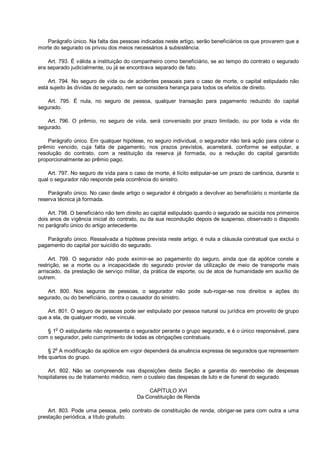 Parágrafo único. Na falta das pessoas indicadas neste artigo, serão beneficiários os que provarem que a
morte do segurado os privou dos meios necessários à subsistência.
Art. 793. É válida a instituição do companheiro como beneficiário, se ao tempo do contrato o segurado
era separado judicialmente, ou já se encontrava separado de fato.
Art. 794. No seguro de vida ou de acidentes pessoais para o caso de morte, o capital estipulado não
está sujeito às dívidas do segurado, nem se considera herança para todos os efeitos de direito.
Art. 795. É nula, no seguro de pessoa, qualquer transação para pagamento reduzido do capital
segurado.
Art. 796. O prêmio, no seguro de vida, será conveniado por prazo limitado, ou por toda a vida do
segurado.
Parágrafo único. Em qualquer hipótese, no seguro individual, o segurador não terá ação para cobrar o
prêmio vencido, cuja falta de pagamento, nos prazos previstos, acarretará, conforme se estipular, a
resolução do contrato, com a restituição da reserva já formada, ou a redução do capital garantido
proporcionalmente ao prêmio pago.
Art. 797. No seguro de vida para o caso de morte, é lícito estipular-se um prazo de carência, durante o
qual o segurador não responde pela ocorrência do sinistro.
Parágrafo único. No caso deste artigo o segurador é obrigado a devolver ao beneficiário o montante da
reserva técnica já formada.
Art. 798. O beneficiário não tem direito ao capital estipulado quando o segurado se suicida nos primeiros
dois anos de vigência inicial do contrato, ou da sua recondução depois de suspenso, observado o disposto
no parágrafo único do artigo antecedente.
Parágrafo único. Ressalvada a hipótese prevista neste artigo, é nula a cláusula contratual que exclui o
pagamento do capital por suicídio do segurado.
Art. 799. O segurador não pode eximir-se ao pagamento do seguro, ainda que da apólice conste a
restrição, se a morte ou a incapacidade do segurado provier da utilização de meio de transporte mais
arriscado, da prestação de serviço militar, da prática de esporte, ou de atos de humanidade em auxílio de
outrem.
Art. 800. Nos seguros de pessoas, o segurador não pode sub-rogar-se nos direitos e ações do
segurado, ou do beneficiário, contra o causador do sinistro.
Art. 801. O seguro de pessoas pode ser estipulado por pessoa natural ou jurídica em proveito de grupo
que a ela, de qualquer modo, se vincule.
§ 1o
O estipulante não representa o segurador perante o grupo segurado, e é o único responsável, para
com o segurador, pelo cumprimento de todas as obrigações contratuais.
§ 2o
A modificação da apólice em vigor dependerá da anuência expressa de segurados que representem
três quartos do grupo.
Art. 802. Não se compreende nas disposições desta Seção a garantia do reembolso de despesas
hospitalares ou de tratamento médico, nem o custeio das despesas de luto e de funeral do segurado.
CAPÍTULO XVI
Da Constituição de Renda
Art. 803. Pode uma pessoa, pelo contrato de constituição de renda, obrigar-se para com outra a uma
prestação periódica, a título gratuito.
 