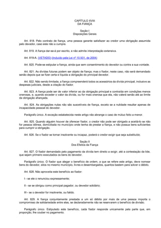 CAPÍTULO XVIII
DA FIANÇA
Seção I
Disposições Gerais
Art. 818. Pelo contrato de fiança, uma pessoa garante satisfazer ao credor uma obrigação assumida
pelo devedor, caso este não a cumpra.
Art. 819. A fiança dar-se-á por escrito, e não admite interpretação extensiva.
Art. 819-A. (VETADO) (Incluído pela Lei nº 10.931, de 2004)
Art. 820. Pode-se estipular a fiança, ainda que sem consentimento do devedor ou contra a sua vontade.
Art. 821. As dívidas futuras podem ser objeto de fiança; mas o fiador, neste caso, não será demandado
senão depois que se fizer certa e líquida a obrigação do principal devedor.
Art. 822. Não sendo limitada, a fiança compreenderá todos os acessórios da dívida principal, inclusive as
despesas judiciais, desde a citação do fiador.
Art. 823. A fiança pode ser de valor inferior ao da obrigação principal e contraída em condições menos
onerosas, e, quando exceder o valor da dívida, ou for mais onerosa que ela, não valerá senão até ao limite
da obrigação afiançada.
Art. 824. As obrigações nulas não são suscetíveis de fiança, exceto se a nulidade resultar apenas de
incapacidade pessoal do devedor.
Parágrafo único. A exceção estabelecida neste artigo não abrange o caso de mútuo feito a menor.
Art. 825. Quando alguém houver de oferecer fiador, o credor não pode ser obrigado a aceitá-lo se não
for pessoa idônea, domiciliada no município onde tenha de prestar a fiança, e não possua bens suficientes
para cumprir a obrigação.
Art. 826. Se o fiador se tornar insolvente ou incapaz, poderá o credor exigir que seja substituído.
Seção II
Dos Efeitos da Fiança
Art. 827. O fiador demandado pelo pagamento da dívida tem direito a exigir, até a contestação da lide,
que sejam primeiro executados os bens do devedor.
Parágrafo único. O fiador que alegar o benefício de ordem, a que se refere este artigo, deve nomear
bens do devedor, sitos no mesmo município, livres e desembargados, quantos bastem para solver o débito.
Art. 828. Não aproveita este benefício ao fiador:
I - se ele o renunciou expressamente;
II - se se obrigou como principal pagador, ou devedor solidário;
III - se o devedor for insolvente, ou falido.
Art. 829. A fiança conjuntamente prestada a um só débito por mais de uma pessoa importa o
compromisso de solidariedade entre elas, se declaradamente não se reservarem o benefício de divisão.
Parágrafo único. Estipulado este benefício, cada fiador responde unicamente pela parte que, em
proporção, lhe couber no pagamento.
 
