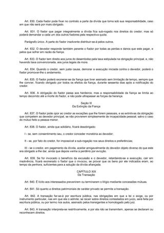 Art. 830. Cada fiador pode fixar no contrato a parte da dívida que toma sob sua responsabilidade, caso
em que não será por mais obrigado.
Art. 831. O fiador que pagar integralmente a dívida fica sub-rogado nos direitos do credor; mas só
poderá demandar a cada um dos outros fiadores pela respectiva quota.
Parágrafo único. A parte do fiador insolvente distribuir-se-á pelos outros.
Art. 832. O devedor responde também perante o fiador por todas as perdas e danos que este pagar, e
pelos que sofrer em razão da fiança.
Art. 833. O fiador tem direito aos juros do desembolso pela taxa estipulada na obrigação principal, e, não
havendo taxa convencionada, aos juros legais da mora.
Art. 834. Quando o credor, sem justa causa, demorar a execução iniciada contra o devedor, poderá o
fiador promover-lhe o andamento.
Art. 835. O fiador poderá exonerar-se da fiança que tiver assinado sem limitação de tempo, sempre que
lhe convier, ficando obrigado por todos os efeitos da fiança, durante sessenta dias após a notificação do
credor.
Art. 836. A obrigação do fiador passa aos herdeiros; mas a responsabilidade da fiança se limita ao
tempo decorrido até a morte do fiador, e não pode ultrapassar as forças da herança.
Seção III
Da Extinção da Fiança
Art. 837. O fiador pode opor ao credor as exceções que lhe forem pessoais, e as extintivas da obrigação
que competem ao devedor principal, se não provierem simplesmente de incapacidade pessoal, salvo o caso
do mútuo feito a pessoa menor.
Art. 838. O fiador, ainda que solidário, ficará desobrigado:
I - se, sem consentimento seu, o credor conceder moratória ao devedor;
II - se, por fato do credor, for impossível a sub-rogação nos seus direitos e preferências;
III - se o credor, em pagamento da dívida, aceitar amigavelmente do devedor objeto diverso do que este
era obrigado a lhe dar, ainda que depois venha a perdê-lo por evicção.
Art. 839. Se for invocado o benefício da excussão e o devedor, retardando-se a execução, cair em
insolvência, ficará exonerado o fiador que o invocou, se provar que os bens por ele indicados eram, ao
tempo da penhora, suficientes para a solução da dívida afiançada.
CAPÍTULO XIX
Da Transação
Art. 840. É lícito aos interessados prevenirem ou terminarem o litígio mediante concessões mútuas.
Art. 841. Só quanto a direitos patrimoniais de caráter privado se permite a transação.
Art. 842. A transação far-se-á por escritura pública, nas obrigações em que a lei o exige, ou por
instrumento particular, nas em que ela o admite; se recair sobre direitos contestados em juízo, será feita por
escritura pública, ou por termo nos autos, assinado pelos transigentes e homologado pelo juiz.
Art. 843. A transação interpreta-se restritivamente, e por ela não se transmitem, apenas se declaram ou
reconhecem direitos.
 