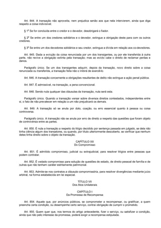 Art. 844. A transação não aproveita, nem prejudica senão aos que nela intervierem, ainda que diga
respeito a coisa indivisível.
§ 1o
Se for concluída entre o credor e o devedor, desobrigará o fiador.
§ 2
o
Se entre um dos credores solidários e o devedor, extingue a obrigação deste para com os outros
credores.
§ 3
o
Se entre um dos devedores solidários e seu credor, extingue a dívida em relação aos co-devedores.
Art. 845. Dada a evicção da coisa renunciada por um dos transigentes, ou por ele transferida à outra
parte, não revive a obrigação extinta pela transação; mas ao evicto cabe o direito de reclamar perdas e
danos.
Parágrafo único. Se um dos transigentes adquirir, depois da transação, novo direito sobre a coisa
renunciada ou transferida, a transação feita não o inibirá de exercê-lo.
Art. 846. A transação concernente a obrigações resultantes de delito não extingue a ação penal pública.
Art. 847. É admissível, na transação, a pena convencional.
Art. 848. Sendo nula qualquer das cláusulas da transação, nula será esta.
Parágrafo único. Quando a transação versar sobre diversos direitos contestados, independentes entre
si, o fato de não prevalecer em relação a um não prejudicará os demais.
Art. 849. A transação só se anula por dolo, coação, ou erro essencial quanto à pessoa ou coisa
controversa.
Parágrafo único. A transação não se anula por erro de direito a respeito das questões que foram objeto
de controvérsia entre as partes.
Art. 850. É nula a transação a respeito do litígio decidido por sentença passada em julgado, se dela não
tinha ciência algum dos transatores, ou quando, por título ulteriormente descoberto, se verificar que nenhum
deles tinha direito sobre o objeto da transação.
CAPÍTULO XX
Do Compromisso
Art. 851. É admitido compromisso, judicial ou extrajudicial, para resolver litígios entre pessoas que
podem contratar.
Art. 852. É vedado compromisso para solução de questões de estado, de direito pessoal de família e de
outras que não tenham caráter estritamente patrimonial.
Art. 853. Admite-se nos contratos a cláusula compromissória, para resolver divergências mediante juízo
arbitral, na forma estabelecida em lei especial.
TÍTULO VII
Dos Atos Unilaterais
CAPÍTULO I
Da Promessa de Recompensa
Art. 854. Aquele que, por anúncios públicos, se comprometer a recompensar, ou gratificar, a quem
preencha certa condição, ou desempenhe certo serviço, contrai obrigação de cumprir o prometido.
Art. 855. Quem quer que, nos termos do artigo antecedente, fizer o serviço, ou satisfizer a condição,
ainda que não pelo interesse da promessa, poderá exigir a recompensa estipulada.
 
