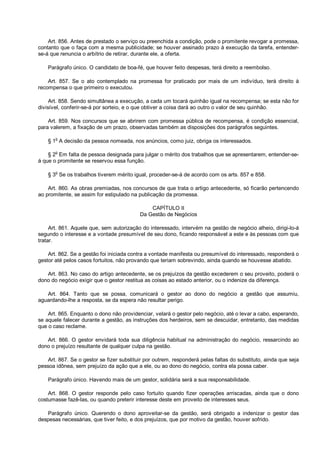 Art. 856. Antes de prestado o serviço ou preenchida a condição, pode o promitente revogar a promessa,
contanto que o faça com a mesma publicidade; se houver assinado prazo à execução da tarefa, entender-
se-á que renuncia o arbítrio de retirar, durante ele, a oferta.
Parágrafo único. O candidato de boa-fé, que houver feito despesas, terá direito a reembolso.
Art. 857. Se o ato contemplado na promessa for praticado por mais de um indivíduo, terá direito à
recompensa o que primeiro o executou.
Art. 858. Sendo simultânea a execução, a cada um tocará quinhão igual na recompensa; se esta não for
divisível, conferir-se-á por sorteio, e o que obtiver a coisa dará ao outro o valor de seu quinhão.
Art. 859. Nos concursos que se abrirem com promessa pública de recompensa, é condição essencial,
para valerem, a fixação de um prazo, observadas também as disposições dos parágrafos seguintes.
§ 1o
A decisão da pessoa nomeada, nos anúncios, como juiz, obriga os interessados.
§ 2
o
Em falta de pessoa designada para julgar o mérito dos trabalhos que se apresentarem, entender-se-
á que o promitente se reservou essa função.
§ 3o
Se os trabalhos tiverem mérito igual, proceder-se-á de acordo com os arts. 857 e 858.
Art. 860. As obras premiadas, nos concursos de que trata o artigo antecedente, só ficarão pertencendo
ao promitente, se assim for estipulado na publicação da promessa.
CAPÍTULO II
Da Gestão de Negócios
Art. 861. Aquele que, sem autorização do interessado, intervém na gestão de negócio alheio, dirigi-lo-á
segundo o interesse e a vontade presumível de seu dono, ficando responsável a este e às pessoas com que
tratar.
Art. 862. Se a gestão foi iniciada contra a vontade manifesta ou presumível do interessado, responderá o
gestor até pelos casos fortuitos, não provando que teriam sobrevindo, ainda quando se houvesse abatido.
Art. 863. No caso do artigo antecedente, se os prejuízos da gestão excederem o seu proveito, poderá o
dono do negócio exigir que o gestor restitua as coisas ao estado anterior, ou o indenize da diferença.
Art. 864. Tanto que se possa, comunicará o gestor ao dono do negócio a gestão que assumiu,
aguardando-lhe a resposta, se da espera não resultar perigo.
Art. 865. Enquanto o dono não providenciar, velará o gestor pelo negócio, até o levar a cabo, esperando,
se aquele falecer durante a gestão, as instruções dos herdeiros, sem se descuidar, entretanto, das medidas
que o caso reclame.
Art. 866. O gestor envidará toda sua diligência habitual na administração do negócio, ressarcindo ao
dono o prejuízo resultante de qualquer culpa na gestão.
Art. 867. Se o gestor se fizer substituir por outrem, responderá pelas faltas do substituto, ainda que seja
pessoa idônea, sem prejuízo da ação que a ele, ou ao dono do negócio, contra ela possa caber.
Parágrafo único. Havendo mais de um gestor, solidária será a sua responsabilidade.
Art. 868. O gestor responde pelo caso fortuito quando fizer operações arriscadas, ainda que o dono
costumasse fazê-las, ou quando preterir interesse deste em proveito de interesses seus.
Parágrafo único. Querendo o dono aproveitar-se da gestão, será obrigado a indenizar o gestor das
despesas necessárias, que tiver feito, e dos prejuízos, que por motivo da gestão, houver sofrido.
 
