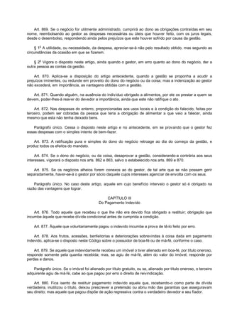 Art. 869. Se o negócio for utilmente administrado, cumprirá ao dono as obrigações contraídas em seu
nome, reembolsando ao gestor as despesas necessárias ou úteis que houver feito, com os juros legais,
desde o desembolso, respondendo ainda pelos prejuízos que este houver sofrido por causa da gestão.
§ 1o
A utilidade, ou necessidade, da despesa, apreciar-se-á não pelo resultado obtido, mas segundo as
circunstâncias da ocasião em que se fizerem.
§ 2o
Vigora o disposto neste artigo, ainda quando o gestor, em erro quanto ao dono do negócio, der a
outra pessoa as contas da gestão.
Art. 870. Aplica-se a disposição do artigo antecedente, quando a gestão se proponha a acudir a
prejuízos iminentes, ou redunde em proveito do dono do negócio ou da coisa; mas a indenização ao gestor
não excederá, em importância, as vantagens obtidas com a gestão.
Art. 871. Quando alguém, na ausência do indivíduo obrigado a alimentos, por ele os prestar a quem se
devem, poder-lhes-á reaver do devedor a importância, ainda que este não ratifique o ato.
Art. 872. Nas despesas do enterro, proporcionadas aos usos locais e à condição do falecido, feitas por
terceiro, podem ser cobradas da pessoa que teria a obrigação de alimentar a que veio a falecer, ainda
mesmo que esta não tenha deixado bens.
Parágrafo único. Cessa o disposto neste artigo e no antecedente, em se provando que o gestor fez
essas despesas com o simples intento de bem-fazer.
Art. 873. A ratificação pura e simples do dono do negócio retroage ao dia do começo da gestão, e
produz todos os efeitos do mandato.
Art. 874. Se o dono do negócio, ou da coisa, desaprovar a gestão, considerando-a contrária aos seus
interesses, vigorará o disposto nos arts. 862 e 863, salvo o estabelecido nos arts. 869 e 870.
Art. 875. Se os negócios alheios forem conexos ao do gestor, de tal arte que se não possam gerir
separadamente, haver-se-á o gestor por sócio daquele cujos interesses agenciar de envolta com os seus.
Parágrafo único. No caso deste artigo, aquele em cujo benefício interveio o gestor só é obrigado na
razão das vantagens que lograr.
CAPÍTULO III
Do Pagamento Indevido
Art. 876. Todo aquele que recebeu o que lhe não era devido fica obrigado a restituir; obrigação que
incumbe àquele que recebe dívida condicional antes de cumprida a condição.
Art. 877. Àquele que voluntariamente pagou o indevido incumbe a prova de tê-lo feito por erro.
Art. 878. Aos frutos, acessões, benfeitorias e deteriorações sobrevindas à coisa dada em pagamento
indevido, aplica-se o disposto neste Código sobre o possuidor de boa-fé ou de má-fé, conforme o caso.
Art. 879. Se aquele que indevidamente recebeu um imóvel o tiver alienado em boa-fé, por título oneroso,
responde somente pela quantia recebida; mas, se agiu de má-fé, além do valor do imóvel, responde por
perdas e danos.
Parágrafo único. Se o imóvel foi alienado por título gratuito, ou se, alienado por título oneroso, o terceiro
adquirente agiu de má-fé, cabe ao que pagou por erro o direito de reivindicação.
Art. 880. Fica isento de restituir pagamento indevido aquele que, recebendo-o como parte de dívida
verdadeira, inutilizou o título, deixou prescrever a pretensão ou abriu mão das garantias que asseguravam
seu direito; mas aquele que pagou dispõe de ação regressiva contra o verdadeiro devedor e seu fiador.
 