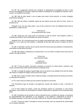 Art. 881. Se o pagamento indevido tiver consistido no desempenho de obrigação de fazer ou para
eximir-se da obrigação de não fazer, aquele que recebeu a prestação fica na obrigação de indenizar o que a
cumpriu, na medida do lucro obtido.
Art. 882. Não se pode repetir o que se pagou para solver dívida prescrita, ou cumprir obrigação
judicialmente inexigível.
Art. 883. Não terá direito à repetição aquele que deu alguma coisa para obter fim ilícito, imoral, ou
proibido por lei.
Parágrafo único. No caso deste artigo, o que se deu reverterá em favor de estabelecimento local de
beneficência, a critério do juiz.
CAPÍTULO IV
Do Enriquecimento Sem Causa
Art. 884. Aquele que, sem justa causa, se enriquecer à custa de outrem, será obrigado a restituir o
indevidamente auferido, feita a atualização dos valores monetários.
Parágrafo único. Se o enriquecimento tiver por objeto coisa determinada, quem a recebeu é obrigado a
restituí-la, e, se a coisa não mais subsistir, a restituição se fará pelo valor do bem na época em que foi
exigido.
Art. 885. A restituição é devida, não só quando não tenha havido causa que justifique o enriquecimento,
mas também se esta deixou de existir.
Art. 886. Não caberá a restituição por enriquecimento, se a lei conferir ao lesado outros meios para se
ressarcir do prejuízo sofrido.
TÍTULO VIII
Dos Títulos de Crédito
CAPÍTULO I
Disposições Gerais
Art. 887. O título de crédito, documento necessário ao exercício do direito literal e autônomo nele
contido, somente produz efeito quando preencha os requisitos da lei.
Art. 888. A omissão de qualquer requisito legal, que tire ao escrito a sua validade como título de crédito,
não implica a invalidade do negócio jurídico que lhe deu origem.
Art. 889. Deve o título de crédito conter a data da emissão, a indicação precisa dos direitos que confere,
e a assinatura do emitente.
§ 1o
É à vista o título de crédito que não contenha indicação de vencimento.
§ 2o
Considera-se lugar de emissão e de pagamento, quando não indicado no título, o domicílio do
emitente.
§ 3o
O título poderá ser emitido a partir dos caracteres criados em computador ou meio técnico
equivalente e que constem da escrituração do emitente, observados os requisitos mínimos previstos neste
artigo.
Art. 890. Consideram-se não escritas no título a cláusula de juros, a proibitiva de endosso, a excludente
de responsabilidade pelo pagamento ou por despesas, a que dispense a observância de termos e
formalidade prescritas, e a que, além dos limites fixados em lei, exclua ou restrinja direitos e obrigações.
Art. 891. O título de crédito, incompleto ao tempo da emissão, deve ser preenchido de conformidade
com os ajustes realizados.
 