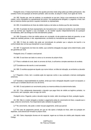 Parágrafo único. O descumprimento dos ajustes previstos neste artigo pelos que deles participaram, não
constitui motivo de oposição ao terceiro portador, salvo se este, ao adquirir o título, tiver agido de má-fé.
Art. 892. Aquele que, sem ter poderes, ou excedendo os que tem, lança a sua assinatura em título de
crédito, como mandatário ou representante de outrem, fica pessoalmente obrigado, e, pagando o título, tem
ele os mesmos direitos que teria o suposto mandante ou representado.
Art. 893. A transferência do título de crédito implica a de todos os direitos que lhe são inerentes.
Art. 894. O portador de título representativo de mercadoria tem o direito de transferi-lo, de conformidade
com as normas que regulam a sua circulação, ou de receber aquela independentemente de quaisquer
formalidades, além da entrega do título devidamente quitado.
Art. 895. Enquanto o título de crédito estiver em circulação, só ele poderá ser dado em garantia, ou ser
objeto de medidas judiciais, e não, separadamente, os direitos ou mercadorias que representa.
Art. 896. O título de crédito não pode ser reivindicado do portador que o adquiriu de boa-fé e na
conformidade das normas que disciplinam a sua circulação.
Art. 897. O pagamento de título de crédito, que contenha obrigação de pagar soma determinada, pode
ser garantido por aval.
Parágrafo único. É vedado o aval parcial.
Art. 898. O aval deve ser dado no verso ou no anverso do próprio título.
§ 1o
Para a validade do aval, dado no anverso do título, é suficiente a simples assinatura do avalista.
§ 2
o
Considera-se não escrito o aval cancelado.
Art. 899. O avalista equipara-se àquele cujo nome indicar; na falta de indicação, ao emitente ou devedor
final.
§ 1° Pagando o título, tem o avalista ação de regre sso contra o seu avalizado e demais coobrigados
anteriores.
§ 2o
Subsiste a responsabilidade do avalista, ainda que nula a obrigação daquele a quem se equipara, a
menos que a nulidade decorra de vício de forma.
Art. 900. O aval posterior ao vencimento produz os mesmos efeitos do anteriormente dado.
Art. 901. Fica validamente desonerado o devedor que paga título de crédito ao legítimo portador, no
vencimento, sem oposição, salvo se agiu de má-fé.
Parágrafo único. Pagando, pode o devedor exigir do credor, além da entrega do título, quitação regular.
Art. 902. Não é o credor obrigado a receber o pagamento antes do vencimento do título, e aquele que o
paga, antes do vencimento, fica responsável pela validade do pagamento.
§ 1
o
No vencimento, não pode o credor recusar pagamento, ainda que parcial.
§ 2
o
No caso de pagamento parcial, em que se não opera a tradição do título, além da quitação em
separado, outra deverá ser firmada no próprio título.
Art. 903. Salvo disposição diversa em lei especial, regem-se os títulos de crédito pelo disposto neste
Código.
CAPÍTULO II
Do Título ao Portador
 