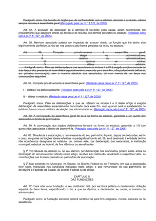 Parágrafo único. Da decisão do órgão que, de conformidade com o estatuto, decretar a exclusão, caberá
sempre recurso à assembléia geral (Revogado pela Lei nº 11.127, de 2005)
Art. 57. A exclusão do associado só é admissível havendo justa causa, assim reconhecida em
procedimento que assegure direito de defesa e de recurso, nos termos previstos no estatuto. (Redação dada
pela Lei nº 11.127, de 2005)
Art. 58. Nenhum associado poderá ser impedido de exercer direito ou função que lhe tenha sido
legitimamente conferido, a não ser nos casos e pela forma previstos na lei ou no estatuto.
Art. 59. Compete privativamente à assembléia geral:
I - eleger os administradores;
II - destituir os administradores;
III - aprovar as contas;
IV - alterar o estatuto.
Parágrafo único. Para as deliberações a que se referem os incisos II e IV é exigido o voto concorde de
dois terços dos presentes à assembléia especialmente convocada para esse fim, não podendo ela deliberar,
em primeira convocação, sem a maioria absoluta dos associados, ou com menos de um terço nas
convocações seguintes.
Art. 59. Compete privativamente à assembléia geral: (Redação dada pela Lei nº 11.127, de 2005)
I – destituir os administradores; (Redação dada pela Lei nº 11.127, de 2005)
II – alterar o estatuto. (Redação dada pela Lei nº 11.127, de 2005)
Parágrafo único. Para as deliberações a que se referem os incisos I e II deste artigo é exigido
deliberação da assembléia especialmente convocada para esse fim, cujo quorum será o estabelecido no
estatuto, bem como os critérios de eleição dos administradores. (Redação dada pela Lei nº 11.127, de 2005)
Art. 60. A convocação da assembléia geral far-se-á na forma do estatuto, garantido a um quinto dos
associados o direito de promovê-la.
Art. 60. A convocação dos órgãos deliberativos far-se-á na forma do estatuto, garantido a 1/5 (um
quinto) dos associados o direito de promovê-la. (Redação dada pela Lei nº 11.127, de 2005)
Art. 61. Dissolvida a associação, o remanescente do seu patrimônio líquido, depois de deduzidas, se for
o caso, as quotas ou frações ideais referidas no parágrafo único do art. 56, será destinado à entidade de fins
não econômicos designada no estatuto, ou, omisso este, por deliberação dos associados, à instituição
municipal, estadual ou federal, de fins idênticos ou semelhantes.
§ 1
o
Por cláusula do estatuto ou, no seu silêncio, por deliberação dos associados, podem estes, antes da
destinação do remanescente referida neste artigo, receber em restituição, atualizado o respectivo valor, as
contribuições que tiverem prestado ao patrimônio da associação.
§ 2
o
Não existindo no Município, no Estado, no Distrito Federal ou no Território, em que a associação
tiver sede, instituição nas condições indicadas neste artigo, o que remanescer do seu patrimônio se
devolverá à Fazenda do Estado, do Distrito Federal ou da União.
CAPÍTULO III
DAS FUNDAÇÕES
Art. 62. Para criar uma fundação, o seu instituidor fará, por escritura pública ou testamento, dotação
especial de bens livres, especificando o fim a que se destina, e declarando, se quiser, a maneira de
administrá-la.
Parágrafo único. A fundação somente poderá constituir-se para fins religiosos, morais, culturais ou de
assistência.
 
