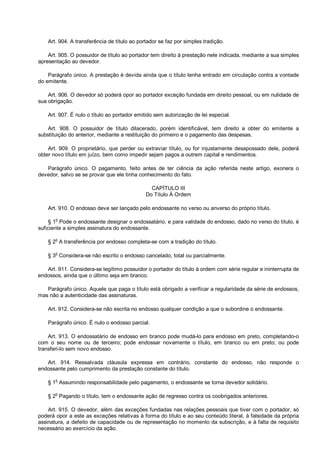 Art. 904. A transferência de título ao portador se faz por simples tradição.
Art. 905. O possuidor de título ao portador tem direito à prestação nele indicada, mediante a sua simples
apresentação ao devedor.
Parágrafo único. A prestação é devida ainda que o título tenha entrado em circulação contra a vontade
do emitente.
Art. 906. O devedor só poderá opor ao portador exceção fundada em direito pessoal, ou em nulidade de
sua obrigação.
Art. 907. É nulo o título ao portador emitido sem autorização de lei especial.
Art. 908. O possuidor de título dilacerado, porém identificável, tem direito a obter do emitente a
substituição do anterior, mediante a restituição do primeiro e o pagamento das despesas.
Art. 909. O proprietário, que perder ou extraviar título, ou for injustamente desapossado dele, poderá
obter novo título em juízo, bem como impedir sejam pagos a outrem capital e rendimentos.
Parágrafo único. O pagamento, feito antes de ter ciência da ação referida neste artigo, exonera o
devedor, salvo se se provar que ele tinha conhecimento do fato.
CAPÍTULO III
Do Título À Ordem
Art. 910. O endosso deve ser lançado pelo endossante no verso ou anverso do próprio título.
§ 1
o
Pode o endossante designar o endossatário, e para validade do endosso, dado no verso do título, é
suficiente a simples assinatura do endossante.
§ 2o
A transferência por endosso completa-se com a tradição do título.
§ 3
o
Considera-se não escrito o endosso cancelado, total ou parcialmente.
Art. 911. Considera-se legítimo possuidor o portador do título à ordem com série regular e ininterrupta de
endossos, ainda que o último seja em branco.
Parágrafo único. Aquele que paga o título está obrigado a verificar a regularidade da série de endossos,
mas não a autenticidade das assinaturas.
Art. 912. Considera-se não escrita no endosso qualquer condição a que o subordine o endossante.
Parágrafo único. É nulo o endosso parcial.
Art. 913. O endossatário de endosso em branco pode mudá-lo para endosso em preto, completando-o
com o seu nome ou de terceiro; pode endossar novamente o título, em branco ou em preto; ou pode
transferi-lo sem novo endosso.
Art. 914. Ressalvada cláusula expressa em contrário, constante do endosso, não responde o
endossante pelo cumprimento da prestação constante do título.
§ 1o
Assumindo responsabilidade pelo pagamento, o endossante se torna devedor solidário.
§ 2
o
Pagando o título, tem o endossante ação de regresso contra os coobrigados anteriores.
Art. 915. O devedor, além das exceções fundadas nas relações pessoais que tiver com o portador, só
poderá opor a este as exceções relativas à forma do título e ao seu conteúdo literal, à falsidade da própria
assinatura, a defeito de capacidade ou de representação no momento da subscrição, e à falta de requisito
necessário ao exercício da ação.
 